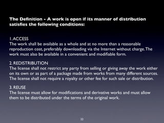 The Deﬁnition - A work is open if its manner of distribution
satisﬁes the following conditions:


1. ACCESS
The work shall be available as a whole and at no more than a reasonable
reproduction cost, preferably downloading via the Internet without charge. The
work must also be available in a convenient and modiﬁable form.

2. REDISTRIBUTION
The license shall not restrict any party from selling or giving away the work either
on its own or as part of a package made from works from many different sources.
The license shall not require a royalty or other fee for such sale or distribution.

3. REUSE
The license must allow for modiﬁcations and derivative works and must allow
them to be distributed under the terms of the original work.



                                        22
 