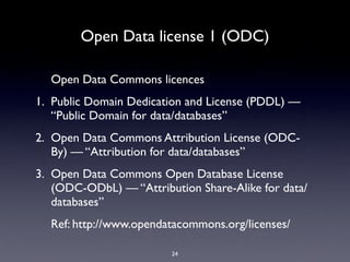 Open Data license 1 (ODC)

  Open Data Commons licences
1. Public Domain Dedication and License (PDDL) —
   “Public Domain for data/databases”
2. Open Data Commons Attribution License (ODC-
   By) — “Attribution for data/databases”
3. Open Data Commons Open Database License
   (ODC-ODbL) — “Attribution Share-Alike for data/
   databases”
  Ref: http://www.opendatacommons.org/licenses/

                         24
 