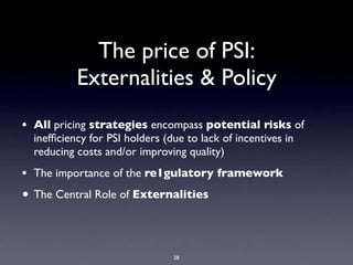 The price of PSI:
           Externalities & Policy
• All pricing strategies encompass potential risks of
  inefﬁciency for PSI holders (due to lack of incentives in
  reducing costs and/or improving quality)
• The importance of the re1gulatory framework
• The Central Role of Externalities



                                28
 