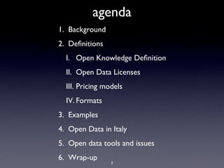 agenda
1. Background
2. Deﬁnitions
  I. Open Knowledge Deﬁnition
  II. Open Data Licenses
  III. Pricing models
  IV. Formats
3. Examples
4. Open Data in Italy
5. Open data tools and issues
6. Wrap-up
                 3
 