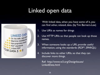 Linked open data
      With linked data, when you have some of it, you
      can ﬁnd other, related, data. (by Tim Berners-Lee)

   1. Use URIs as names for things

   2. Use HTTP URIs so that people can look up those
      names.

   3. When someone looks up a URI, provide useful
      information, using the standards (RDF*, SPARQL)

   4. Include links to other URIs. so that they can
      discover more things.

      Ref: http://www.w3.org/DesignIssues/
      LinkedData.html

             30
 