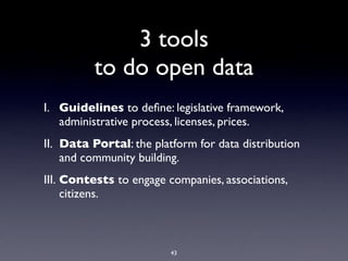 3 tools
          to do open data
I. Guidelines to deﬁne: legislative framework,
   administrative process, licenses, prices.
II. Data Portal: the platform for data distribution
    and community building.
III. Contests to engage companies, associations,
     citizens.



                         43
 