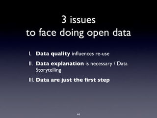 3 issues
to face doing open data
I. Data quality inﬂuences re-use
II. Data explanation is necessary / Data
    Storytelling
III. Data are just the ﬁrst step




                   44
 