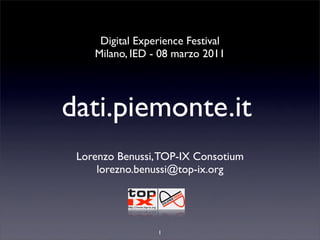 Digital Experience Festival
    Milano, IED - 08 marzo 2011




dati.piemonte.it
 Lorenzo Benussi, TOP-IX Consotium
     lorezno.benussi@top-ix.org




                 1
 