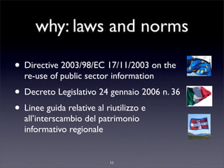 why: laws and norms

• Directive 2003/98/EC 17/11/2003 on the
  re-use of public sector information
• Decreto Legislativo 24 gennaio 2006 n. 36
• Linee guida relative al riutilizzo e
  all’interscambio del patrimonio
  informativo regionale


                         11
 