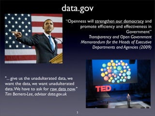 data.gov
                                “Openness will strengthen our democracy and
                                      promote efﬁciency and effectiveness in
                                                               Government”
                                          Transparency and Open Government
                                      Memorandum for the Heads of Executive
                                             Departments and Agencies (2009)




"... give us the unadulterated data, we
want the data, we want unadulterated
data. We have to ask for raw data now."
Tim Berners-Lee, advisor data.gov.uk


                                      2
 