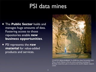 PSI data mines

• The Public Sector holds and
  manages huge amounts of data.
  Fostering access to those
  repositories enable new
  business opportunities.

• PSI represents the raw
  material for value-added
  products and services.

                                      COURTESY/RON WHEELER. The 8,000-foot deep Homestake Gold
                                      Mine in South Dakota is the site where scientists, including UC
                                      Berkeley researchers, plan to construct the world's deepest research
                                      center.

                                  4
 