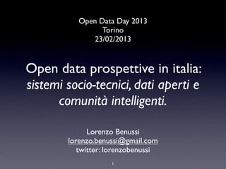 Open Data Day 2013
                 Torino
              23/02/2013


Open data prospettive in italia:
sistemi socio-tecnici, dati aperti e
      comunità intelligenti.

              Lorenzo Benussi
        lorenzo.benussi@gmail.com
           twitter: lorenzobenussi
                    1
 