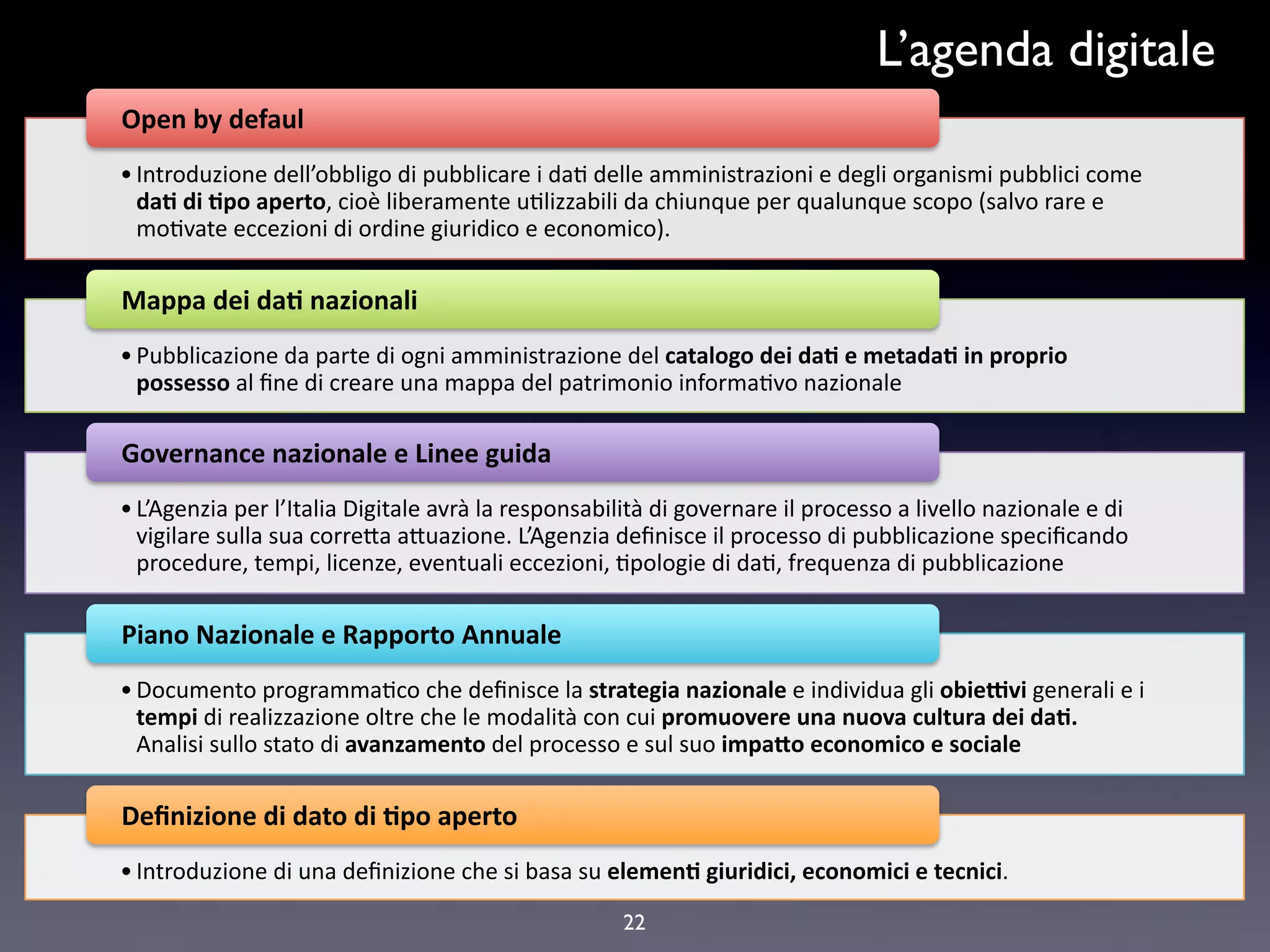 L’agenda digitale
Open$by$defaul$,
• Introduzione,dell’obbligo,di,pubblicare,i,da4,delle,amministrazioni,e,degli,organismi,pubblici,come,
  da#$di$#po$aperto,,cioè,liberamente,u4lizzabili,da,chiunque,per,qualunque,scopo,(salvo,rare,e,
  mo4vate,eccezioni,di,ordine,giuridico,e,economico).,,

Mappa$dei$da#$nazionali,
• Pubblicazione,da,parte,di,ogni,amministrazione,del,catalogo$dei$da#$e$metada#$in$proprio$
  possesso$al,ﬁne,di,creare,una,mappa,del,patrimonio,informa4vo,nazionale,

Governance$nazionale$e$Linee$guida$,
• L’Agenzia,per,l’Italia,Digitale,avrà,la,responsabilità,di,governare,il,processo,a,livello,nazionale,e,di,
  vigilare,sulla,sua,correFa,aFuazione.,L’Agenzia,deﬁnisce,il,processo,di,pubblicazione,speciﬁcando,
  procedure,,tempi,,licenze,,eventuali,eccezioni,,4pologie,di,da4,,frequenza,di,pubblicazione,

Piano$Nazionale$e$Rapporto$Annuale$
• Documento,programma4co,che,deﬁnisce,la,strategia$nazionale$e,individua,gli,obie;vi$generali,e,i,
  tempi$di,realizzazione,oltre,che,le,modalità,con,cui,promuovere$una$nuova$cultura$dei$da#.$
  Analisi,sullo,stato,di,avanzamento$del,processo,e,sul,suo,impa=o$economico$e$sociale,

Deﬁnizione$di$dato$di$#po$aperto$,
• Introduzione,di,una,deﬁnizione,che,si,basa,su,elemen#$giuridici,$economici$e$tecnici.,

                                                     22
 