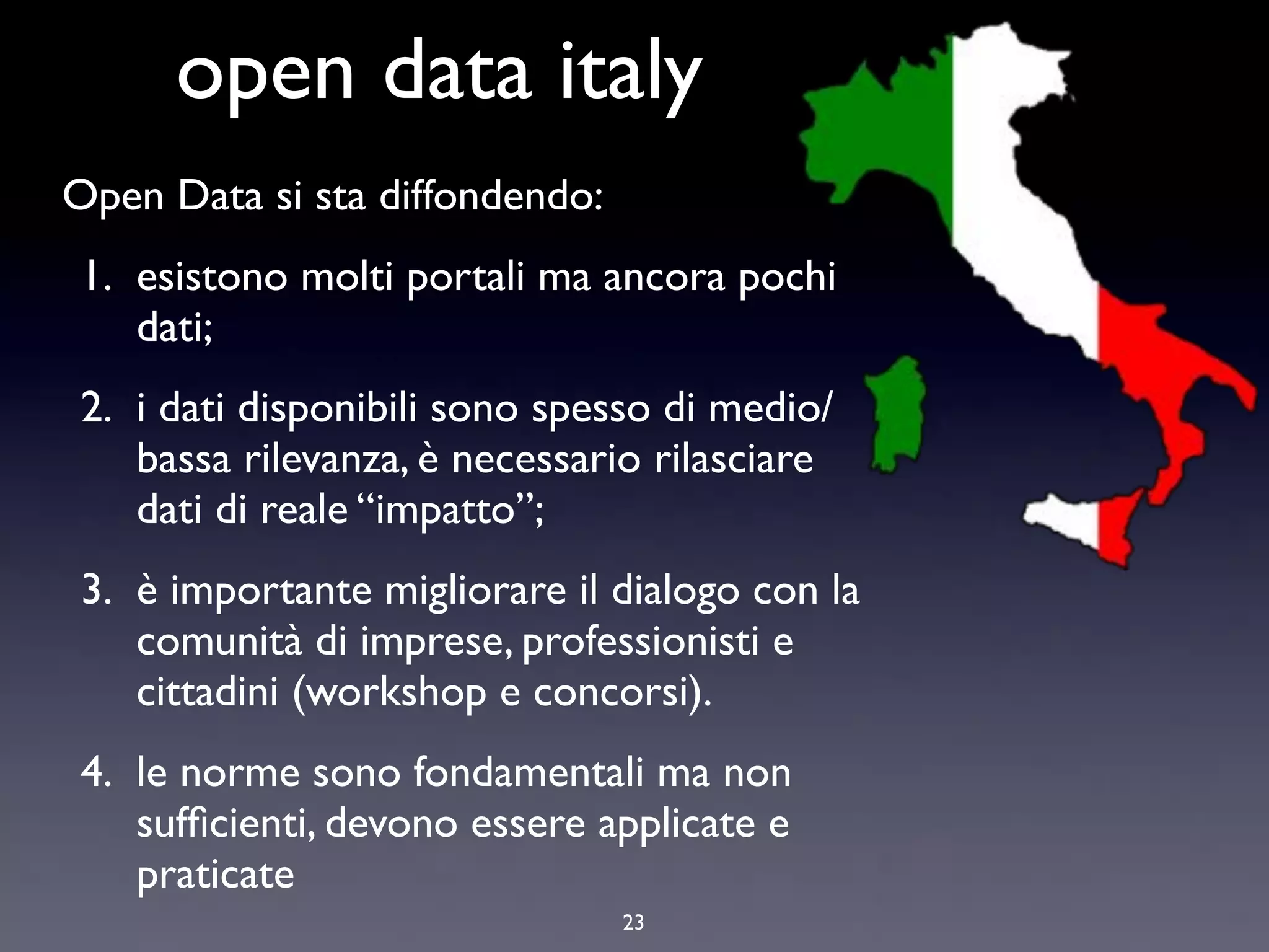 open data italy
Open Data si sta diffondendo:
1. esistono molti portali ma ancora pochi
   dati;
2. i dati disponibili sono spesso di medio/
   bassa rilevanza, è necessario rilasciare
   dati di reale “impatto”;
3. è importante migliorare il dialogo con la
   comunità di imprese, professionisti e
   cittadini (workshop e concorsi).
4. le norme sono fondamentali ma non
   sufﬁcienti, devono essere applicate e
   praticate
                                23
 