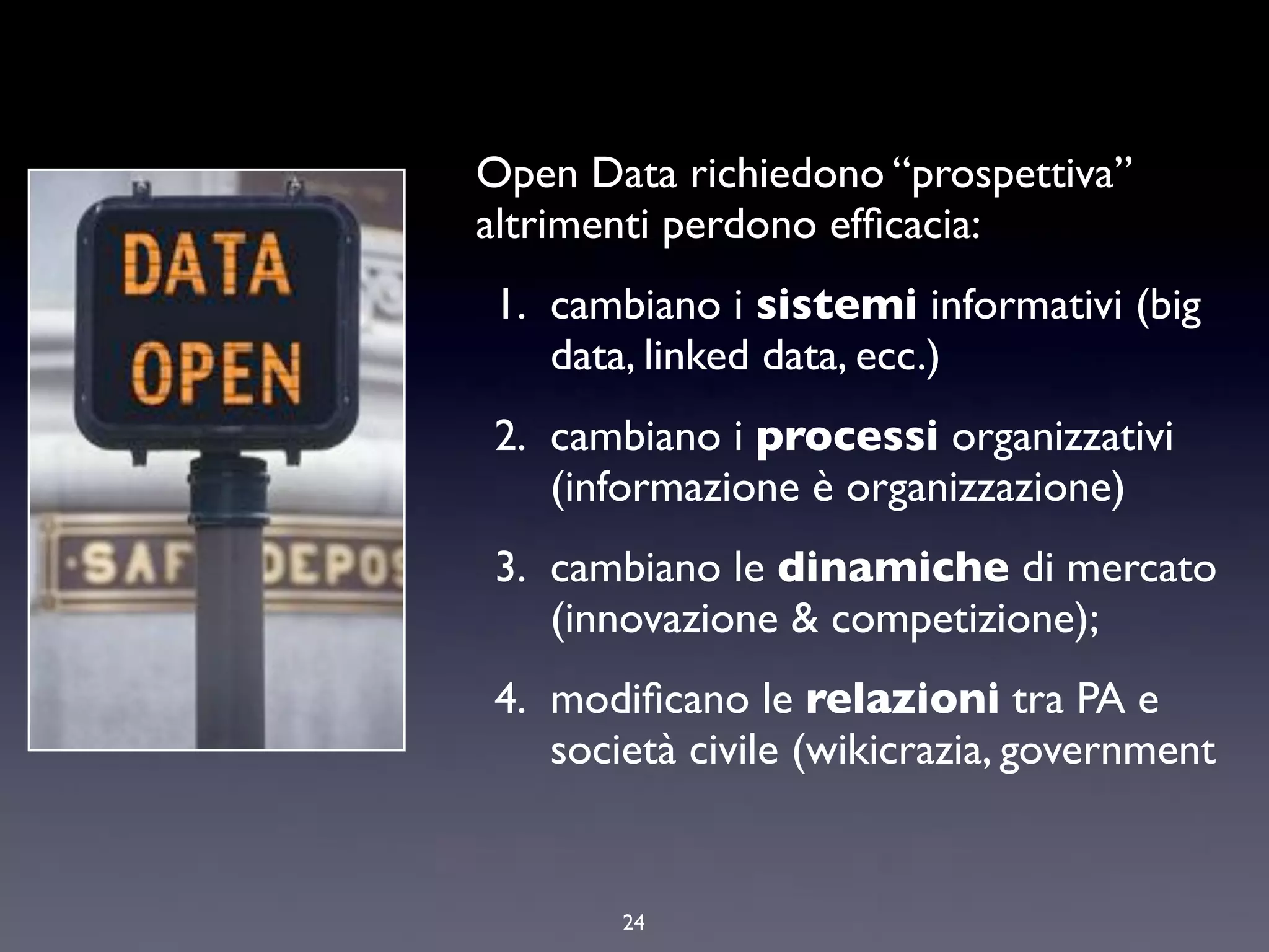 Open Data richiedono “prospettiva”
altrimenti perdono efﬁcacia:
1. cambiano i sistemi informativi (big
   data, linked data, ecc.)
2. cambiano i processi organizzativi
   (informazione è organizzazione)
3. cambiano le dinamiche di mercato
   (innovazione & competizione);
4. modiﬁcano le relazioni tra PA e
   società civile (wikicrazia, government


       24
 