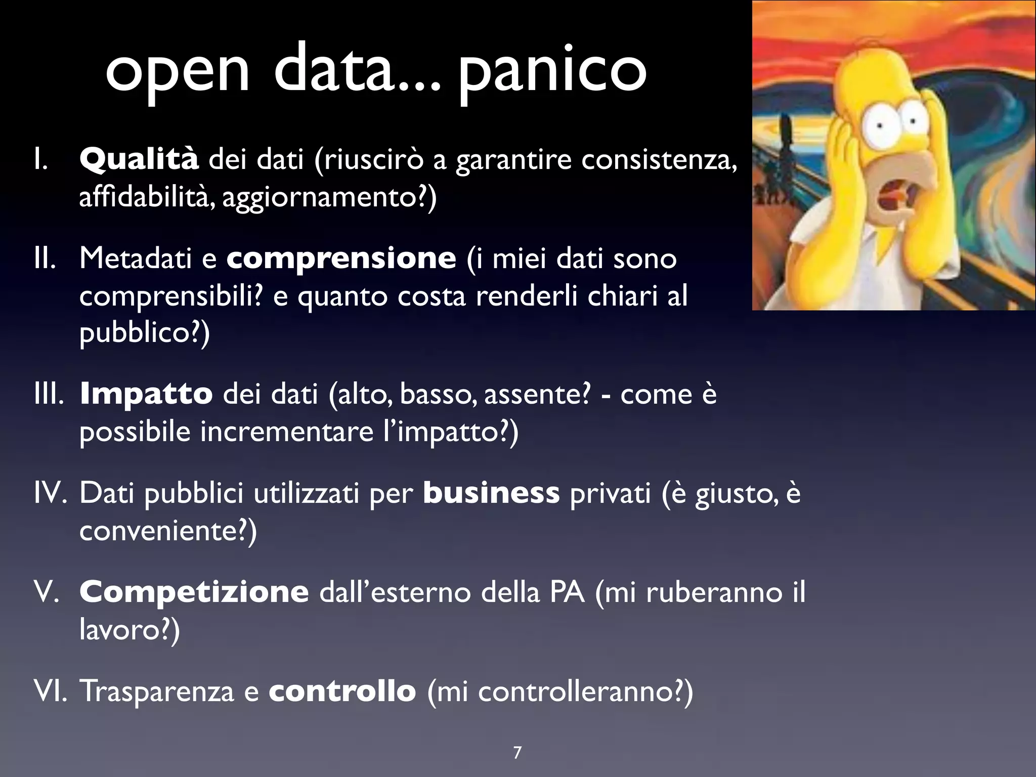 open data... panico
I. Qualità dei dati (riuscirò a garantire consistenza,
   afﬁdabilità, aggiornamento?)
II. Metadati e comprensione (i miei dati sono
    comprensibili? e quanto costa renderli chiari al
    pubblico?)
III. Impatto dei dati (alto, basso, assente? - come è
     possibile incrementare l’impatto?)
IV. Dati pubblici utilizzati per business privati (è giusto, è
    conveniente?)
V. Competizione dall’esterno della PA (mi ruberanno il
   lavoro?)
VI. Trasparenza e controllo (mi controlleranno?)
                                      7
 