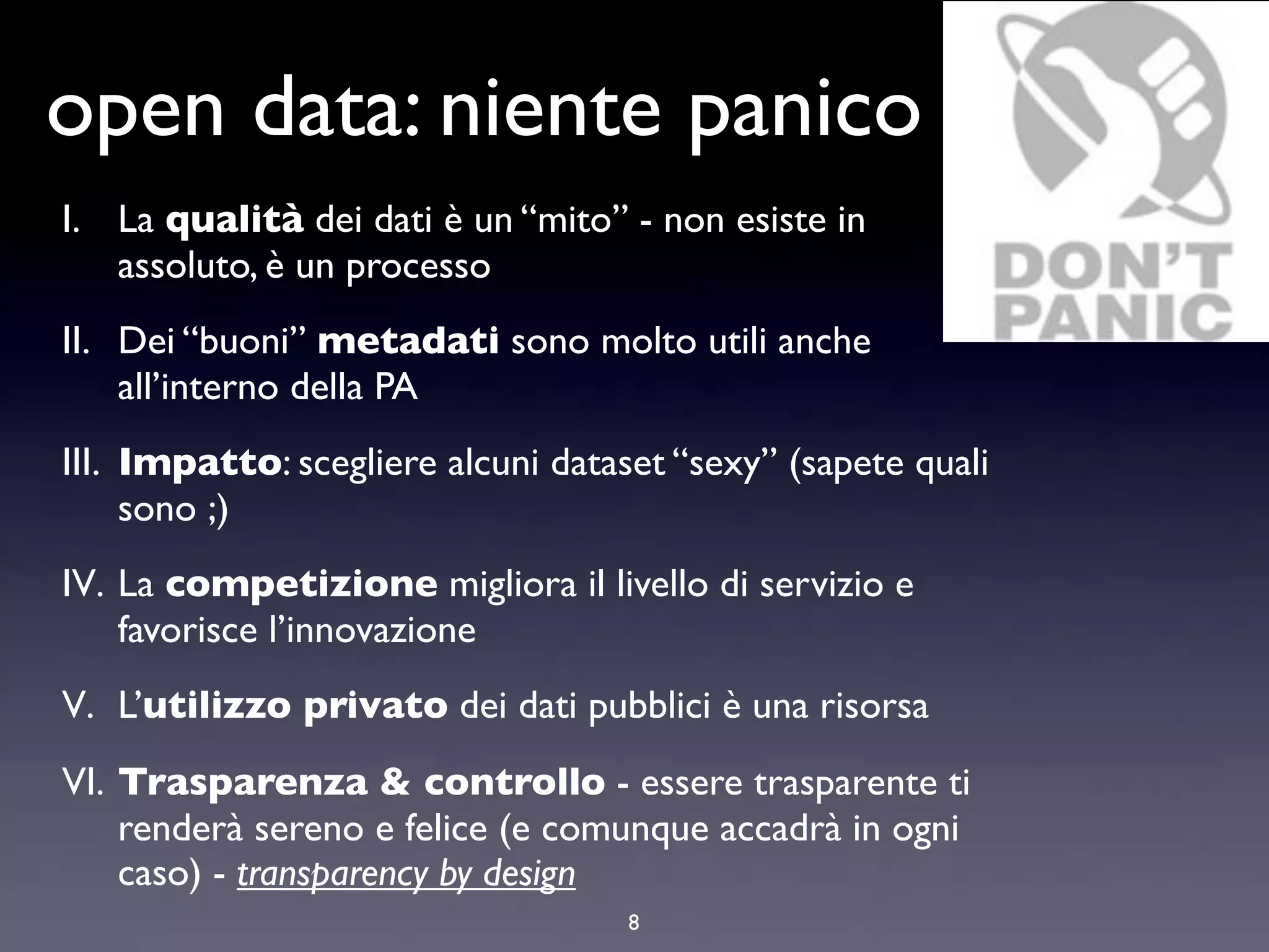 open data: niente panico
I. La qualità dei dati è un “mito” - non esiste in
   assoluto, è un processo
II. Dei “buoni” metadati sono molto utili anche
    all’interno della PA
III. Impatto: scegliere alcuni dataset “sexy” (sapete quali
     sono ;)
IV. La competizione migliora il livello di servizio e
    favorisce l’innovazione
V. L’utilizzo privato dei dati pubblici è una risorsa
VI. Trasparenza & controllo - essere trasparente ti
    renderà sereno e felice (e comunque accadrà in ogni
    caso) - transparency by design
                                    8
 