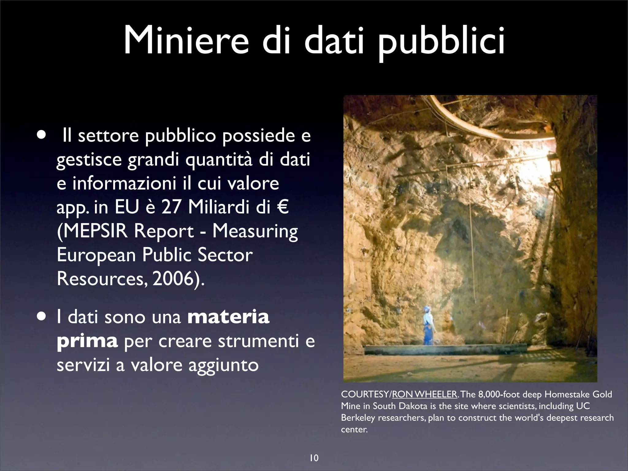 Miniere di dati pubblici

•    Il settore pubblico possiede e
    gestisce grandi quantità di dati
    e informazioni il cui valore
    app. in EU è 27 Miliardi di €
    (MEPSIR Report - Measuring
    European Public Sector
    Resources, 2006).

• I dati sono una materia
    prima per creare strumenti e
    servizi a valore aggiunto
                                        COURTESY/RON WHEELER. The 8,000-foot deep Homestake Gold
                                        Mine in South Dakota is the site where scientists, including UC
                                        Berkeley researchers, plan to construct the world's deepest research
                                        center.

                                   10
 