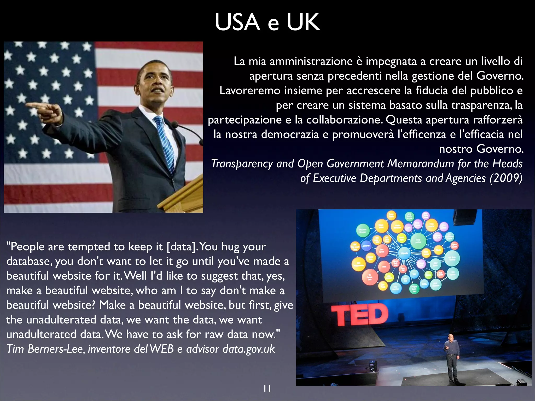USA e UK
                                               La mia amministrazione è impegnata a creare un livello di
                                                  apertura senza precedenti nella gestione del Governo.
                                            Lavoreremo insieme per accrescere la ﬁducia del pubblico e
                                                       per creare un sistema basato sulla trasparenza, la
                                         partecipazione e la collaborazione. Questa apertura rafforzerà
                                          la nostra democrazia e promuoverà l'efﬁcenza e l'efﬁcacia nel
                                                                                        nostro Governo.
                                         Transparency and Open Government Memorandum for the Heads
                                                            of Executive Departments and Agencies (2009)




"People are tempted to keep it [data].You hug your
database, you don't want to let it go until you've made a
beautiful website for it. Well I'd like to suggest that, yes,
make a beautiful website, who am I to say don't make a
beautiful website? Make a beautiful website, but ﬁrst, give us
the unadulterated data, we want the data, we want
unadulterated data. We have to ask for raw data now."
Tim Berners-Lee, inventore del WEB e advisor data.gov.uk


                                                    11
 