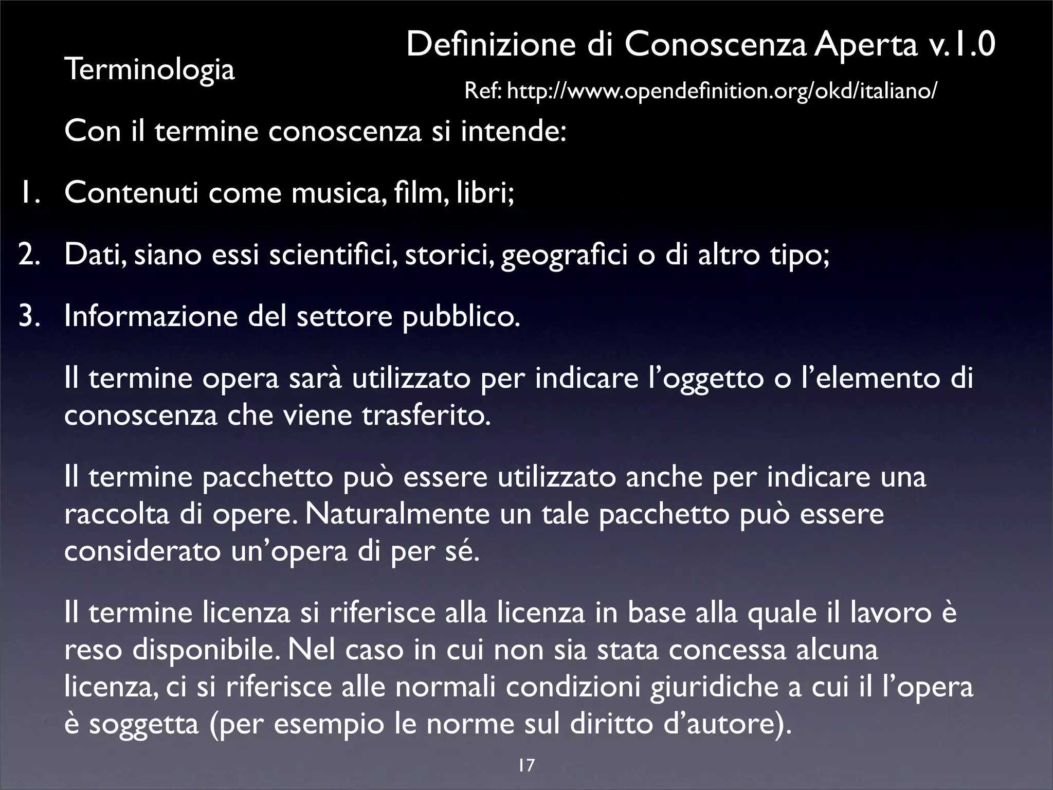 Deﬁnizione di Conoscenza Aperta v.1.0
   Terminologia
                                    Ref: http://www.opendeﬁnition.org/okd/italiano/
   Con il termine conoscenza si intende:
1. Contenuti come musica, ﬁlm, libri;
2. Dati, siano essi scientiﬁci, storici, geograﬁci o di altro tipo;
3. Informazione del settore pubblico.
   Il termine opera sarà utilizzato per indicare l’oggetto o l’elemento di
   conoscenza che viene trasferito.
   Il termine pacchetto può essere utilizzato anche per indicare una
   raccolta di opere. Naturalmente un tale pacchetto può essere
   considerato un’opera di per sé.
   Il termine licenza si riferisce alla licenza in base alla quale il lavoro è
   reso disponibile. Nel caso in cui non sia stata concessa alcuna
   licenza, ci si riferisce alle normali condizioni giuridiche a cui il l’opera
   è soggetta (per esempio le norme sul diritto d’autore).
                                         17
 