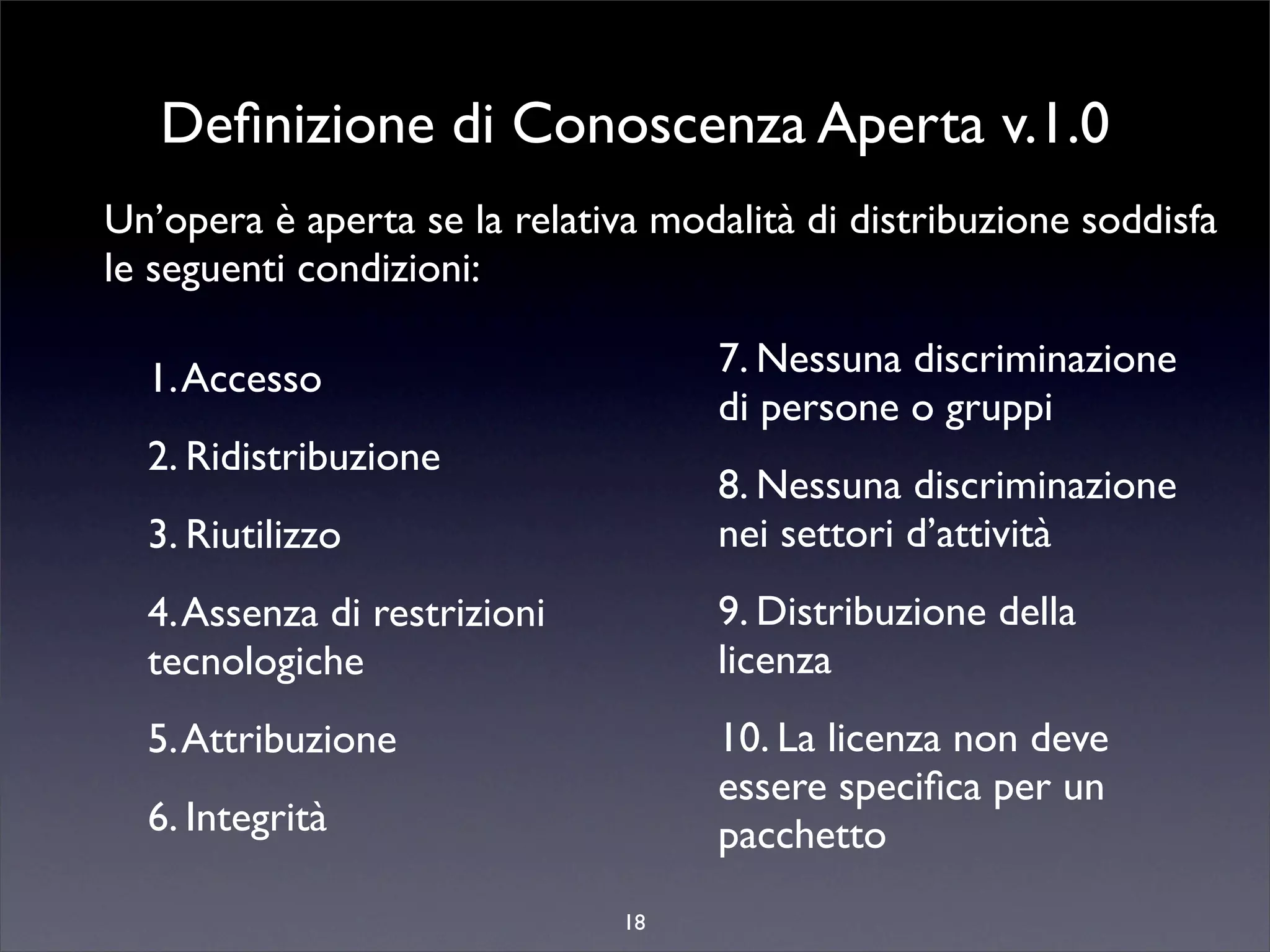 Deﬁnizione di Conoscenza Aperta v.1.0
Un’opera è aperta se la relativa modalità di distribuzione soddisfa
le seguenti condizioni:

  1. Accesso                        7. Nessuna discriminazione
                                    di persone o gruppi
  2. Ridistribuzione
                                    8. Nessuna discriminazione
  3. Riutilizzo                     nei settori d’attività
  4. Assenza di restrizioni         9. Distribuzione della
  tecnologiche                      licenza
  5. Attribuzione                   10. La licenza non deve
                                    essere speciﬁca per un
  6. Integrità                      pacchetto
                               18
 