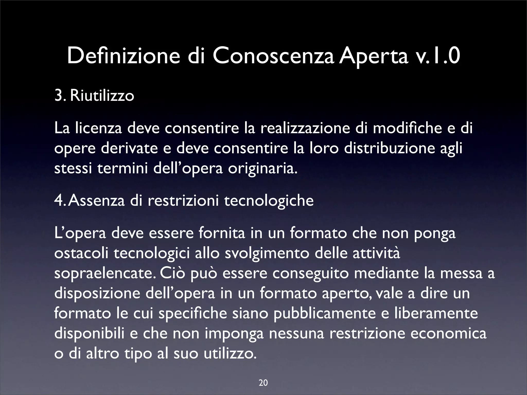 Deﬁnizione di Conoscenza Aperta v.1.0
3. Riutilizzo
La licenza deve consentire la realizzazione di modiﬁche e di
opere derivate e deve consentire la loro distribuzione agli
stessi termini dell’opera originaria.
4. Assenza di restrizioni tecnologiche
L’opera deve essere fornita in un formato che non ponga
ostacoli tecnologici allo svolgimento delle attività
sopraelencate. Ciò può essere conseguito mediante la messa a
disposizione dell’opera in un formato aperto, vale a dire un
formato le cui speciﬁche siano pubblicamente e liberamente
disponibili e che non imponga nessuna restrizione economica
o di altro tipo al suo utilizzo.
                             20
 
