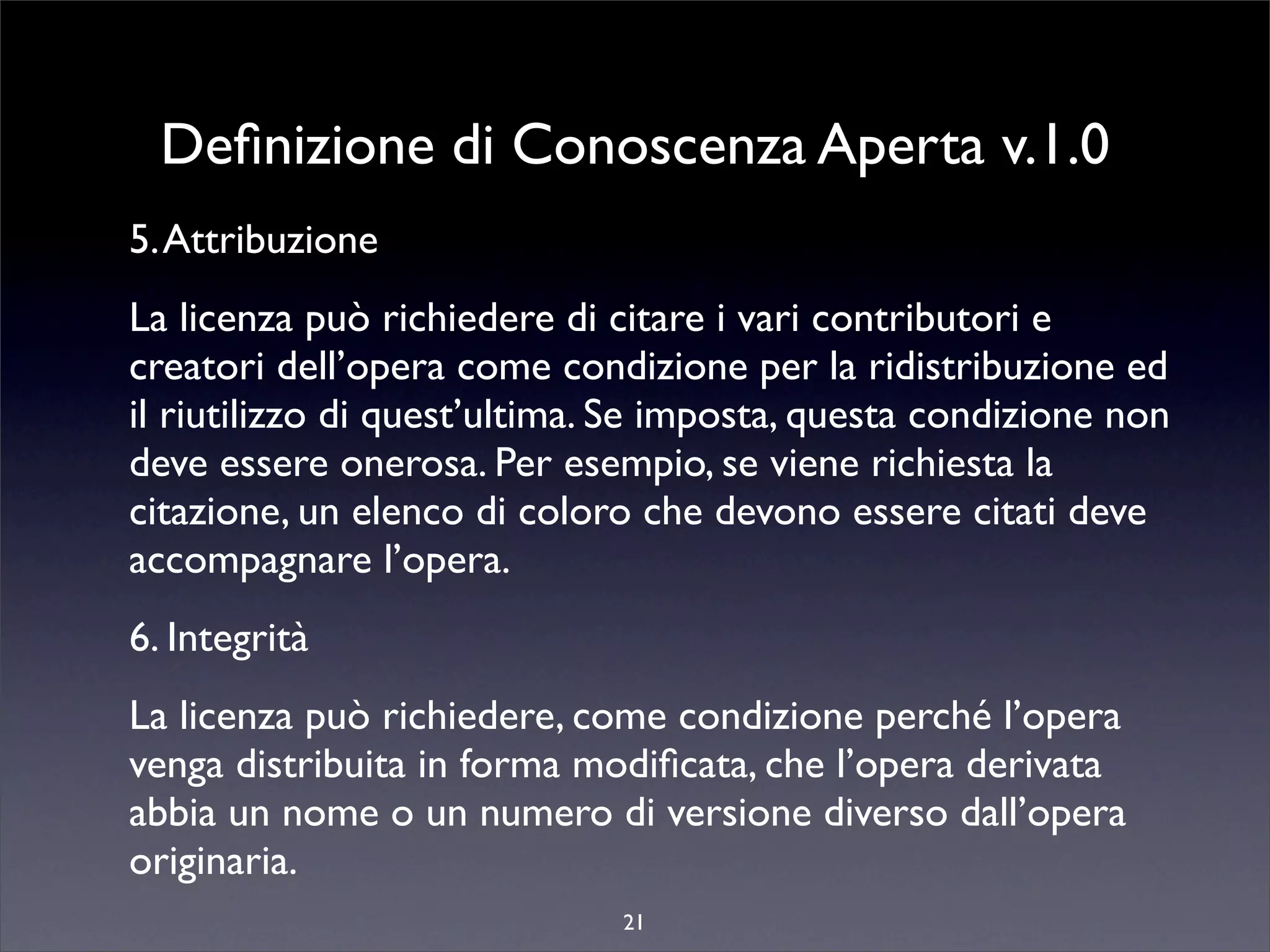 Deﬁnizione di Conoscenza Aperta v.1.0
5. Attribuzione
La licenza può richiedere di citare i vari contributori e
creatori dell’opera come condizione per la ridistribuzione ed
il riutilizzo di quest’ultima. Se imposta, questa condizione non
deve essere onerosa. Per esempio, se viene richiesta la
citazione, un elenco di coloro che devono essere citati deve
accompagnare l’opera.
6. Integrità
La licenza può richiedere, come condizione perché l’opera
venga distribuita in forma modiﬁcata, che l’opera derivata
abbia un nome o un numero di versione diverso dall’opera
originaria.
                              21
 
