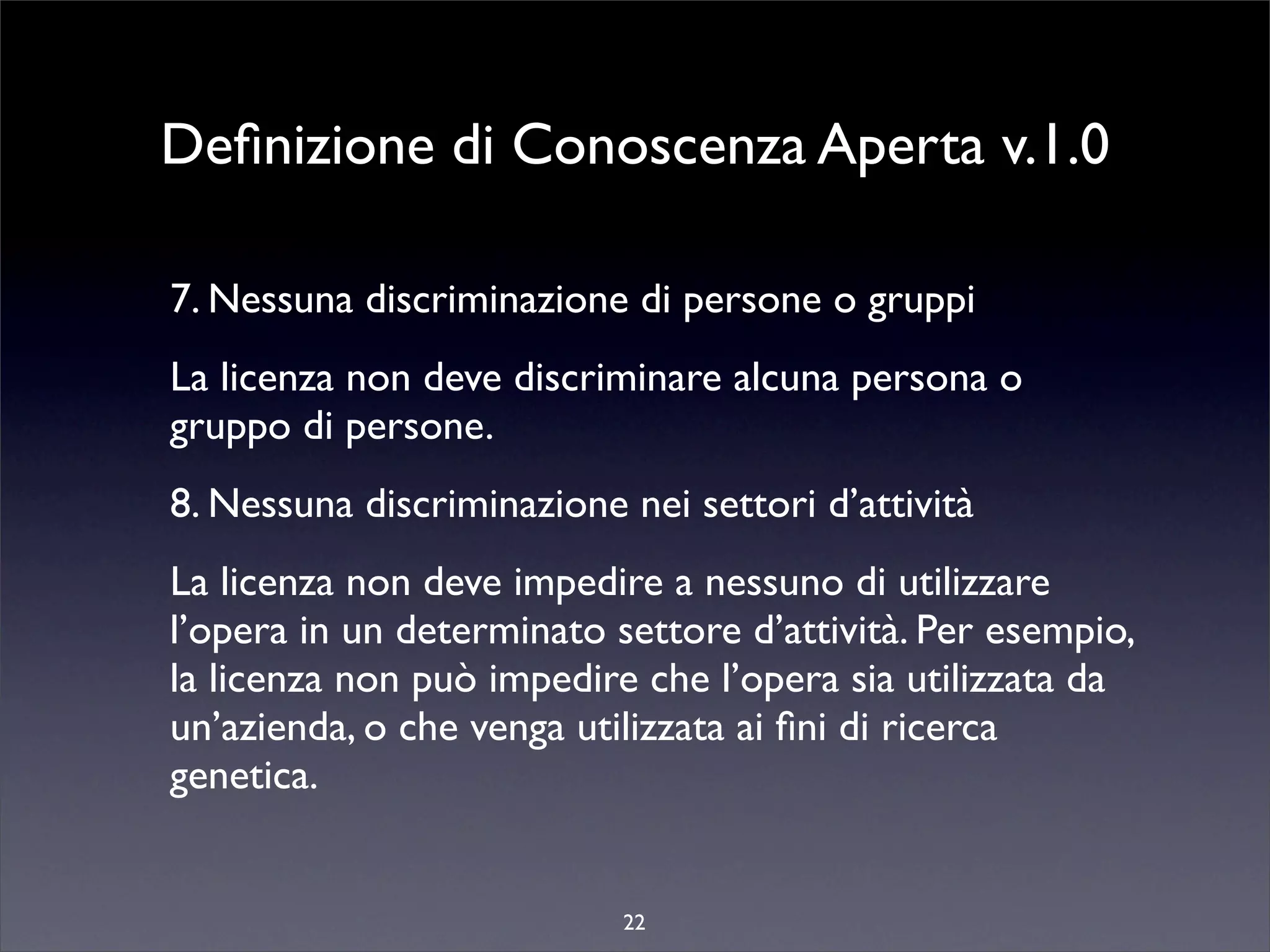 Deﬁnizione di Conoscenza Aperta v.1.0

7. Nessuna discriminazione di persone o gruppi
La licenza non deve discriminare alcuna persona o
gruppo di persone.
8. Nessuna discriminazione nei settori d’attività
La licenza non deve impedire a nessuno di utilizzare
l’opera in un determinato settore d’attività. Per esempio,
la licenza non può impedire che l’opera sia utilizzata da
un’azienda, o che venga utilizzata ai ﬁni di ricerca
genetica.


                           22
 