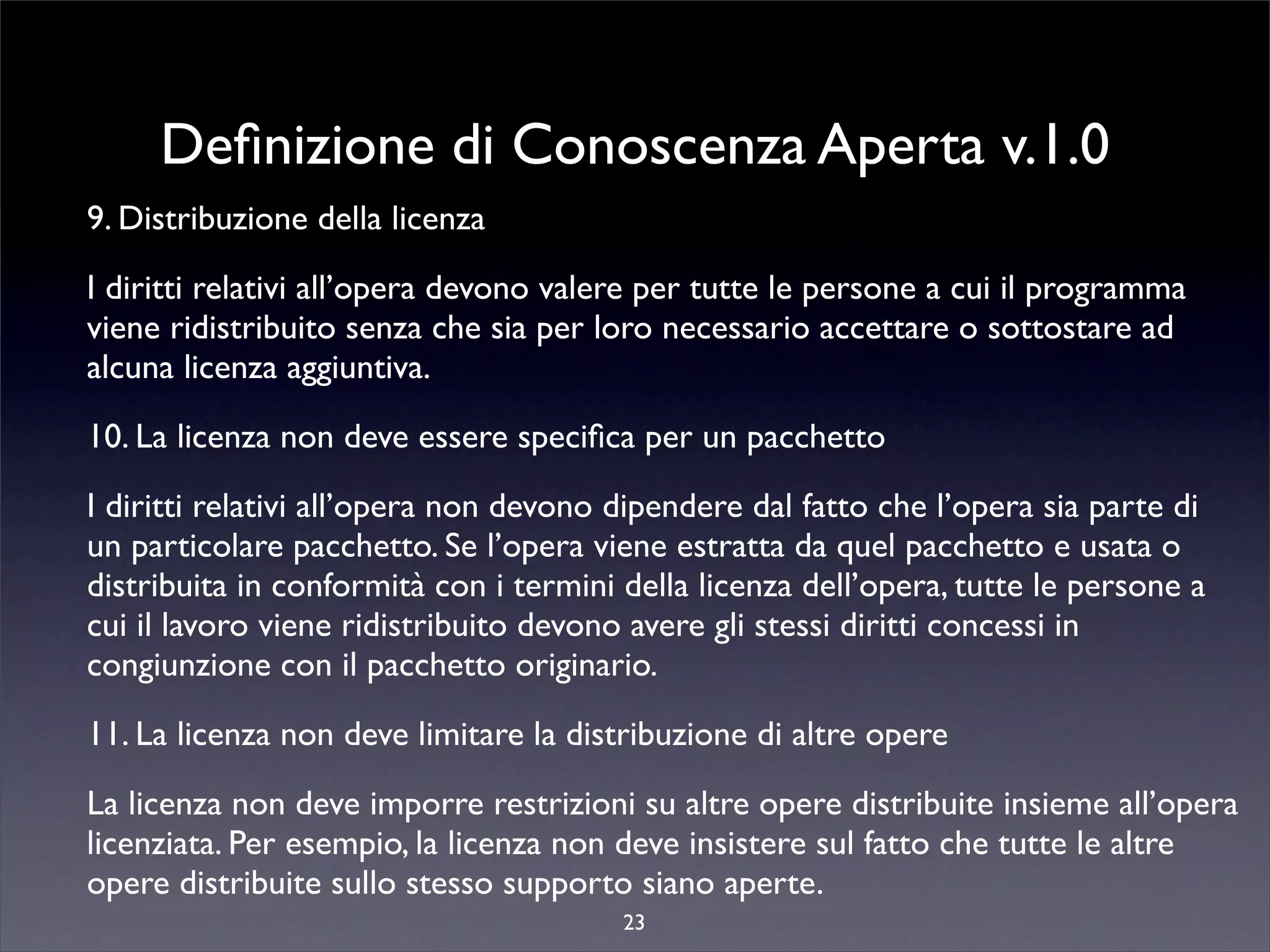 Deﬁnizione di Conoscenza Aperta v.1.0
9. Distribuzione della licenza

I diritti relativi all’opera devono valere per tutte le persone a cui il programma
viene ridistribuito senza che sia per loro necessario accettare o sottostare ad
alcuna licenza aggiuntiva.

10. La licenza non deve essere speciﬁca per un pacchetto

I diritti relativi all’opera non devono dipendere dal fatto che l’opera sia parte di
un particolare pacchetto. Se l’opera viene estratta da quel pacchetto e usata o
distribuita in conformità con i termini della licenza dell’opera, tutte le persone a
cui il lavoro viene ridistribuito devono avere gli stessi diritti concessi in
congiunzione con il pacchetto originario.

11. La licenza non deve limitare la distribuzione di altre opere

La licenza non deve imporre restrizioni su altre opere distribuite insieme all’opera
licenziata. Per esempio, la licenza non deve insistere sul fatto che tutte le altre
opere distribuite sullo stesso supporto siano aperte.
                                        23
 