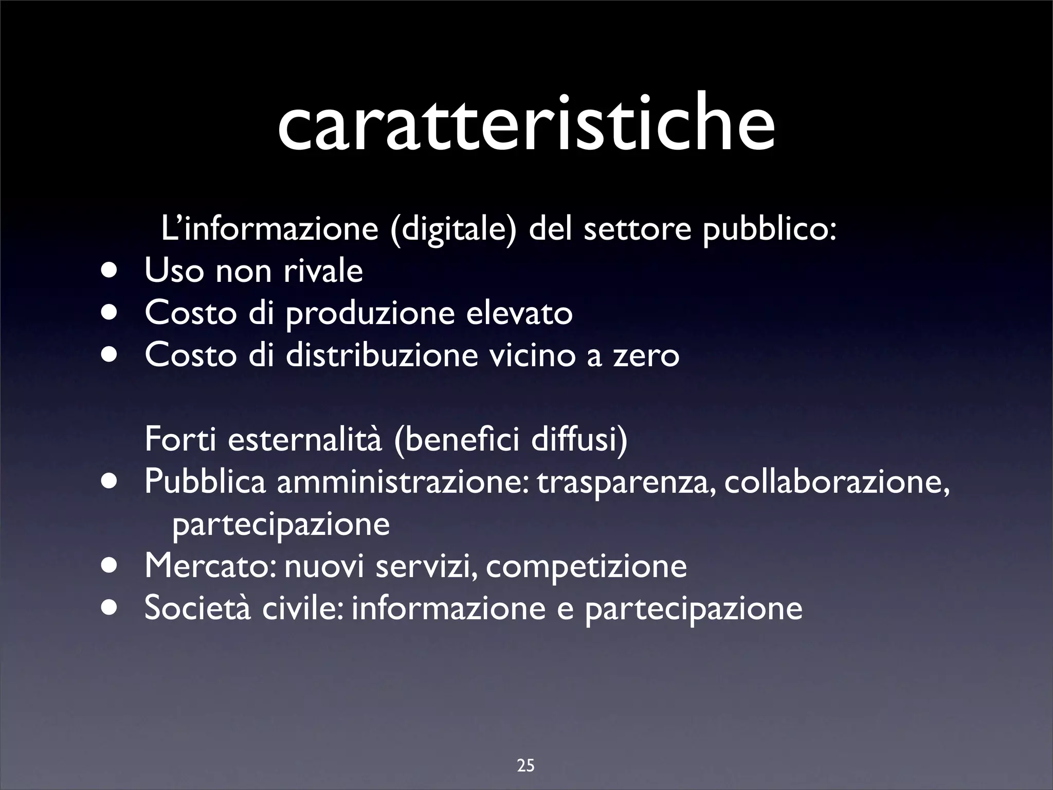 caratteristiche
     L’informazione (digitale) del settore pubblico:
•   Uso non rivale
•   Costo di produzione elevato
•   Costo di distribuzione vicino a zero

    Forti esternalità (beneﬁci diffusi)
•   Pubblica amministrazione: trasparenza, collaborazione,
      partecipazione
•   Mercato: nuovi servizi, competizione
•   Società civile: informazione e partecipazione



                             25
 