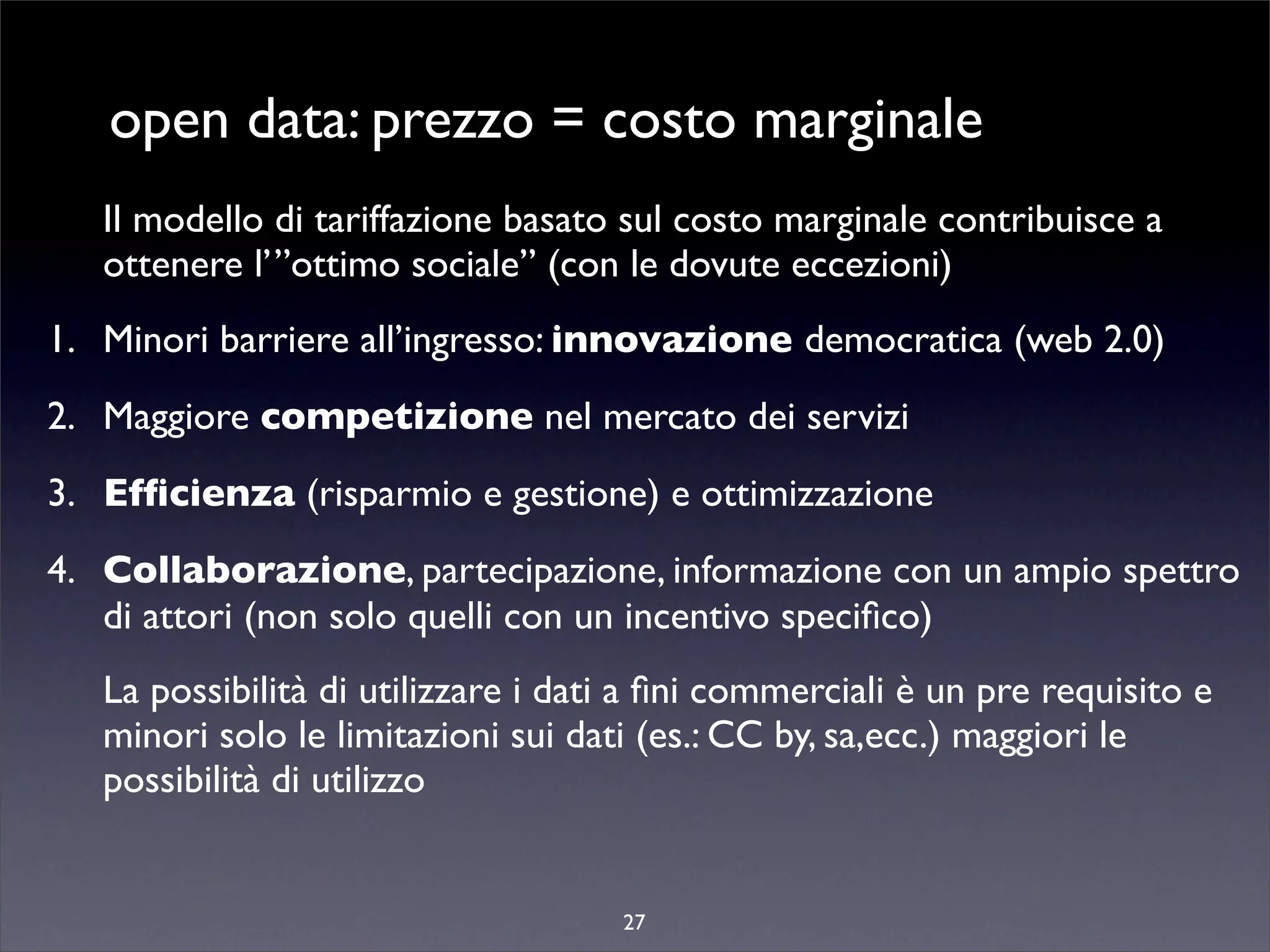 open data: prezzo = costo marginale
   Il modello di tariffazione basato sul costo marginale contribuisce a
   ottenere l’”ottimo sociale” (con le dovute eccezioni)
1. Minori barriere all’ingresso: innovazione democratica (web 2.0)
2. Maggiore competizione nel mercato dei servizi
3. Efﬁcienza (risparmio e gestione) e ottimizzazione
4. Collaborazione, partecipazione, informazione con un ampio spettro
   di attori (non solo quelli con un incentivo speciﬁco)
   La possibilità di utilizzare i dati a ﬁni commerciali è un pre requisito e
   minori solo le limitazioni sui dati (es.: CC by, sa,ecc.) maggiori le
   possibilità di utilizzo


                                     27
 