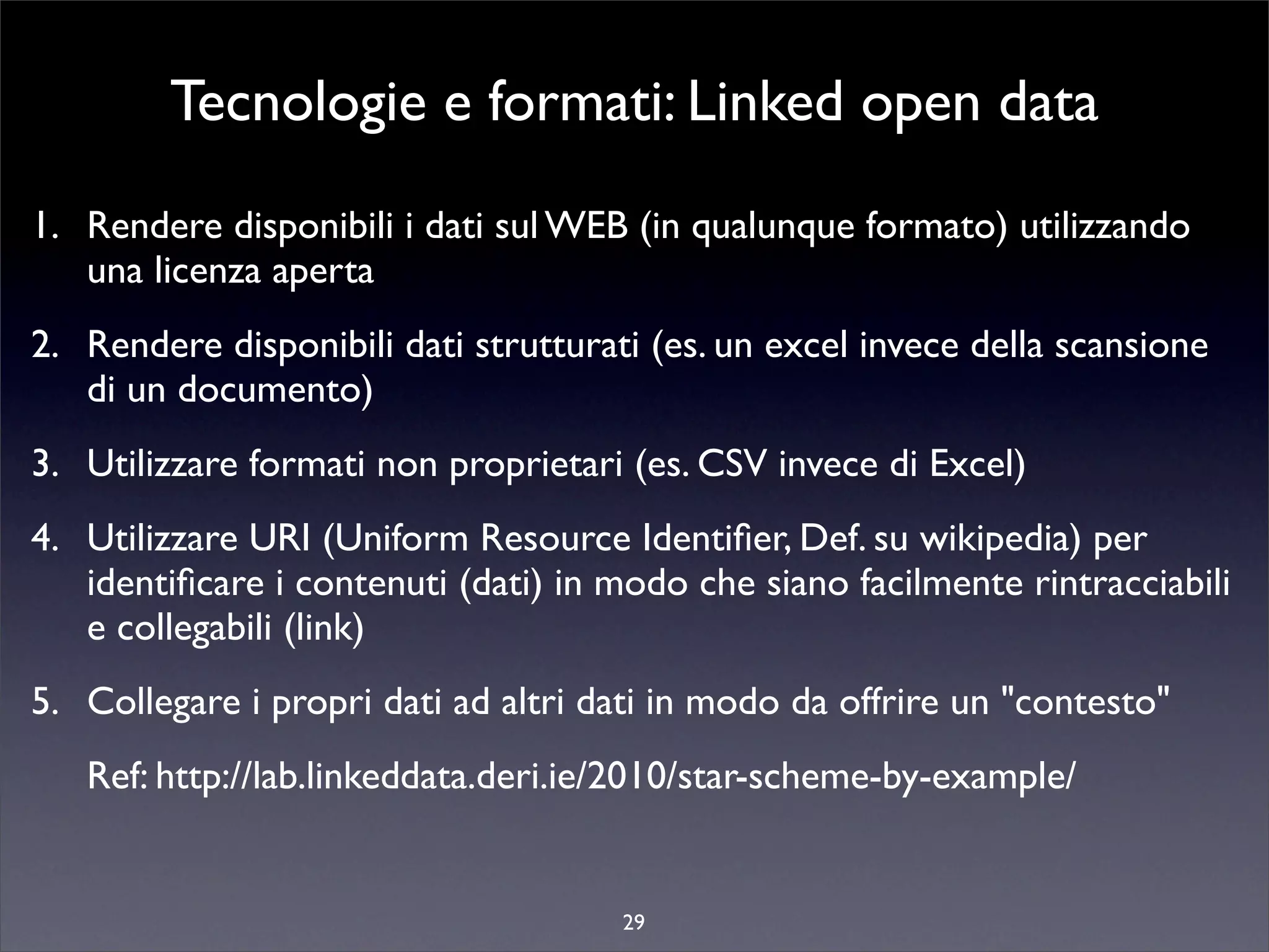 Tecnologie e formati: Linked open data
1. Rendere disponibili i dati sul WEB (in qualunque formato) utilizzando
   una licenza aperta
2. Rendere disponibili dati strutturati (es. un excel invece della scansione
   di un documento)
3. Utilizzare formati non proprietari (es. CSV invece di Excel)
4. Utilizzare URI (Uniform Resource Identiﬁer, Def. su wikipedia) per
   identiﬁcare i contenuti (dati) in modo che siano facilmente rintracciabili
   e collegabili (link)
5. Collegare i propri dati ad altri dati in modo da offrire un "contesto"
   Ref: http://lab.linkeddata.deri.ie/2010/star-scheme-by-example/


                                      29
 