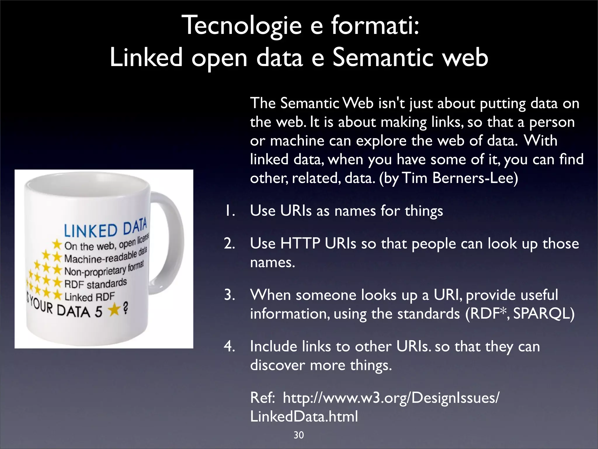 Tecnologie e formati:
Linked open data e Semantic web
            The Semantic Web isn't just about putting data on
            the web. It is about making links, so that a person
            or machine can explore the web of data. With
            linked data, when you have some of it, you can ﬁnd
            other, related, data. (by Tim Berners-Lee)

         1. Use URIs as names for things

         2. Use HTTP URIs so that people can look up those
            names.

         3. When someone looks up a URI, provide useful
            information, using the standards (RDF*, SPARQL)

         4. Include links to other URIs. so that they can
            discover more things.

            Ref: http://www.w3.org/DesignIssues/
            LinkedData.html
                   30
 