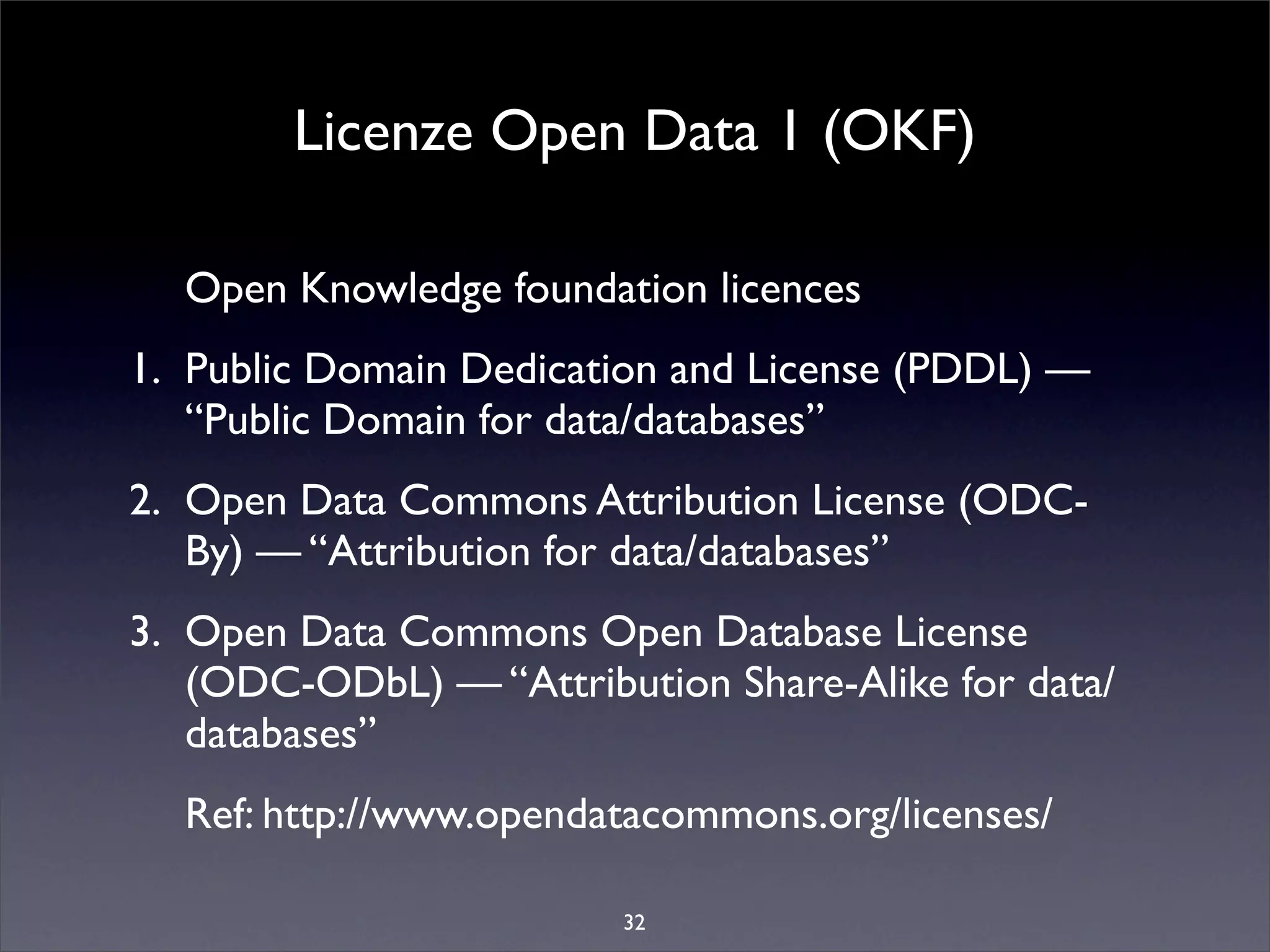 Licenze Open Data 1 (OKF)

  Open Knowledge foundation licences
1. Public Domain Dedication and License (PDDL) —
   “Public Domain for data/databases”
2. Open Data Commons Attribution License (ODC-
   By) — “Attribution for data/databases”
3. Open Data Commons Open Database License
   (ODC-ODbL) — “Attribution Share-Alike for data/
   databases”
  Ref: http://www.opendatacommons.org/licenses/

                         32
 