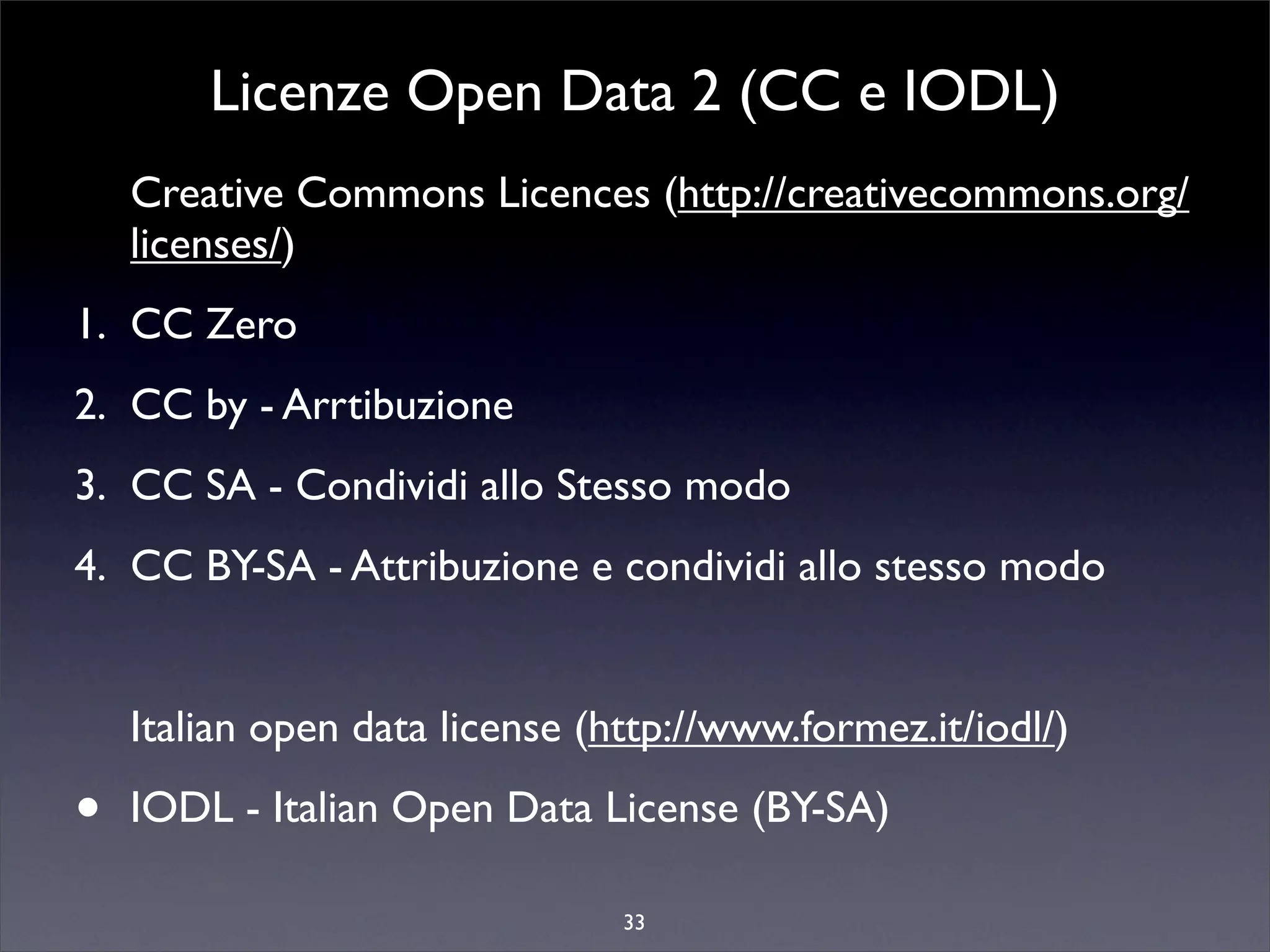 Licenze Open Data 2 (CC e IODL)
    Creative Commons Licences (http://creativecommons.org/
    licenses/)
1. CC Zero
2. CC by - Arrtibuzione
3. CC SA - Condividi allo Stesso modo
4. CC BY-SA - Attribuzione e condividi allo stesso modo


    Italian open data license (http://www.formez.it/iodl/)

•   IODL - Italian Open Data License (BY-SA)

                                33
 