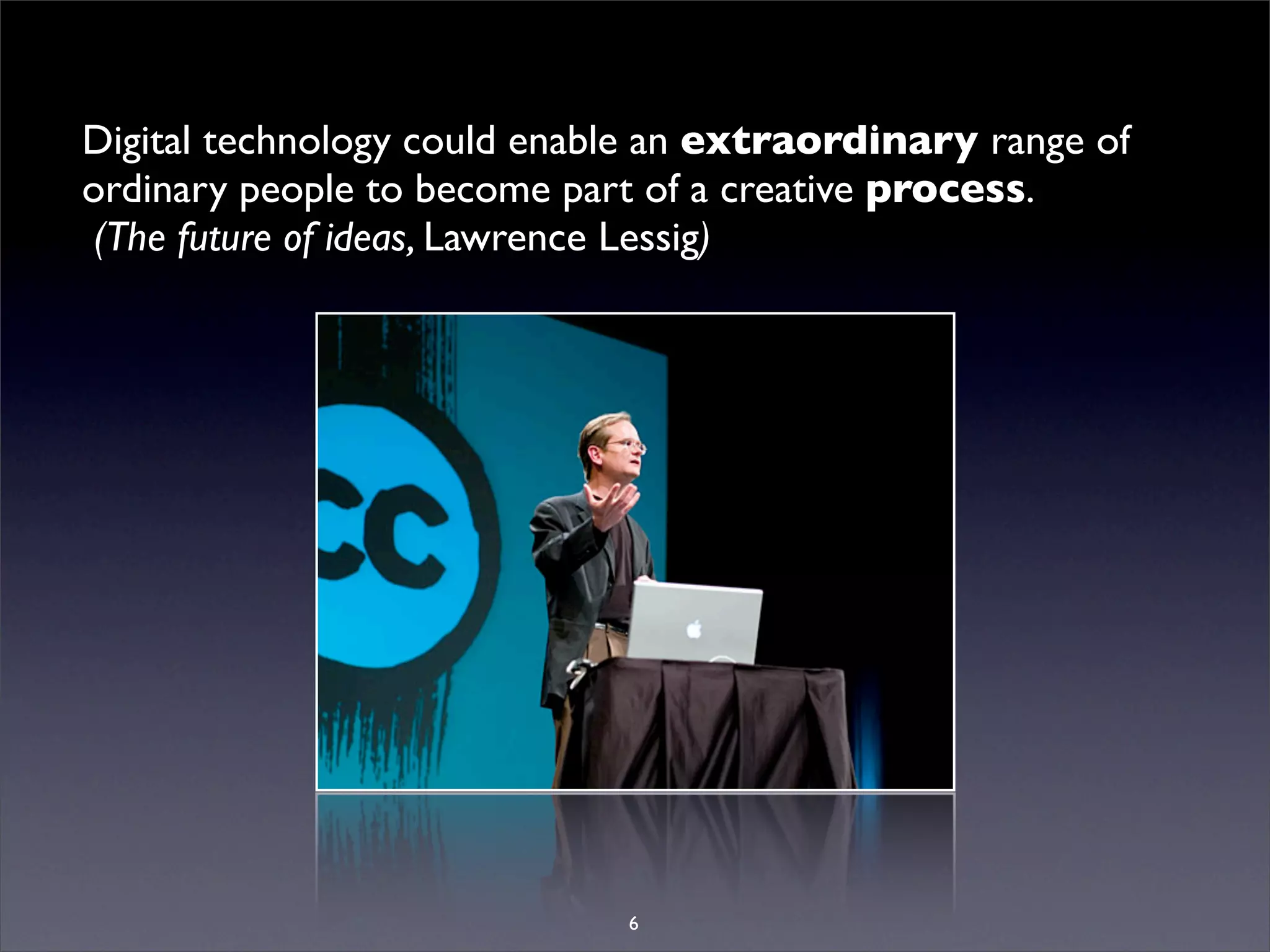 Digital technology could enable an extraordinary range of
ordinary people to become part of a creative process.
 (The future of ideas, Lawrence Lessig)




                             6
 