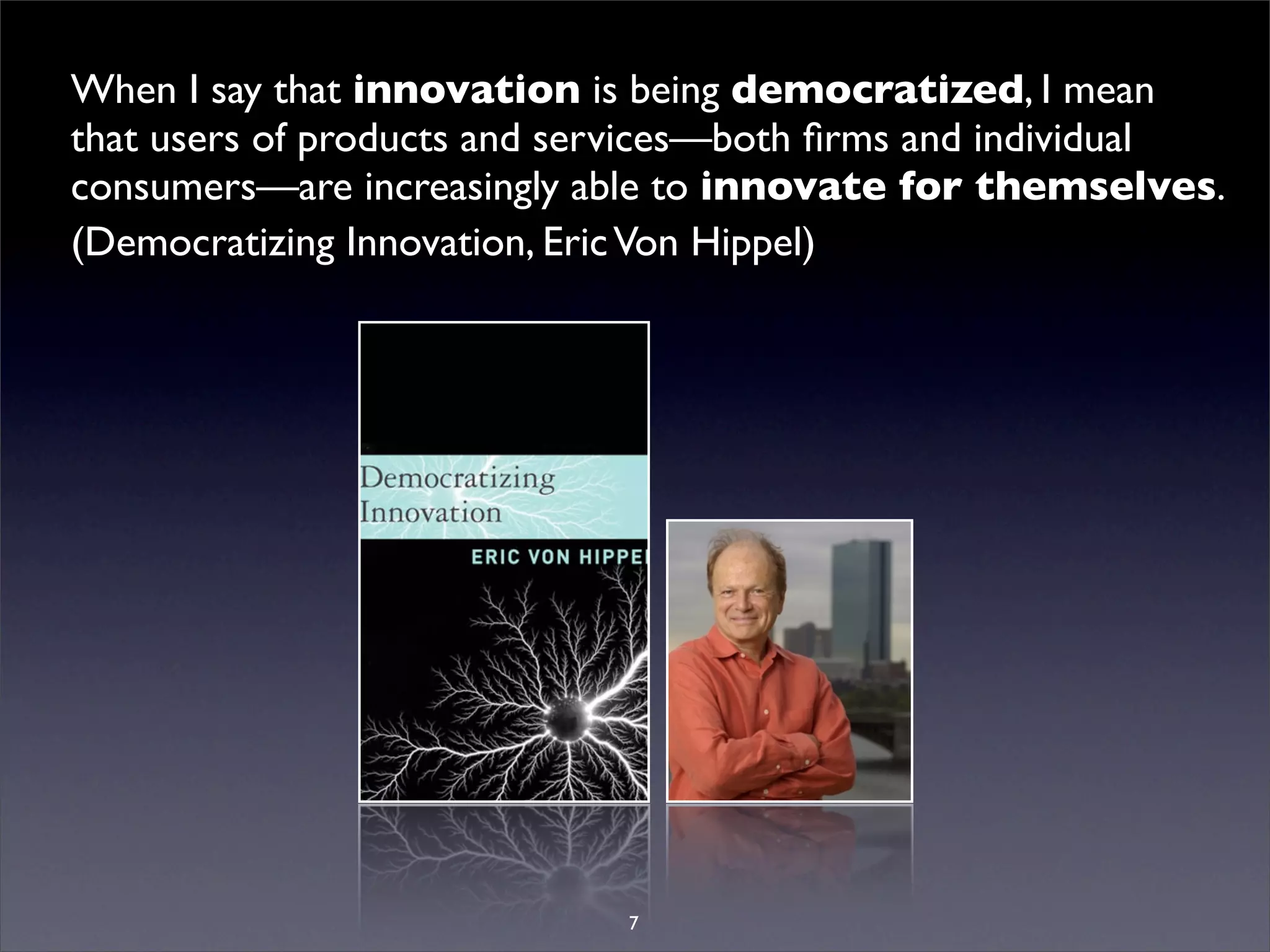 When I say that innovation is being democratized, I mean
that users of products and services—both ﬁrms and individual
consumers—are increasingly able to innovate for themselves.
(Democratizing Innovation, Eric Von Hippel)




                            7
 