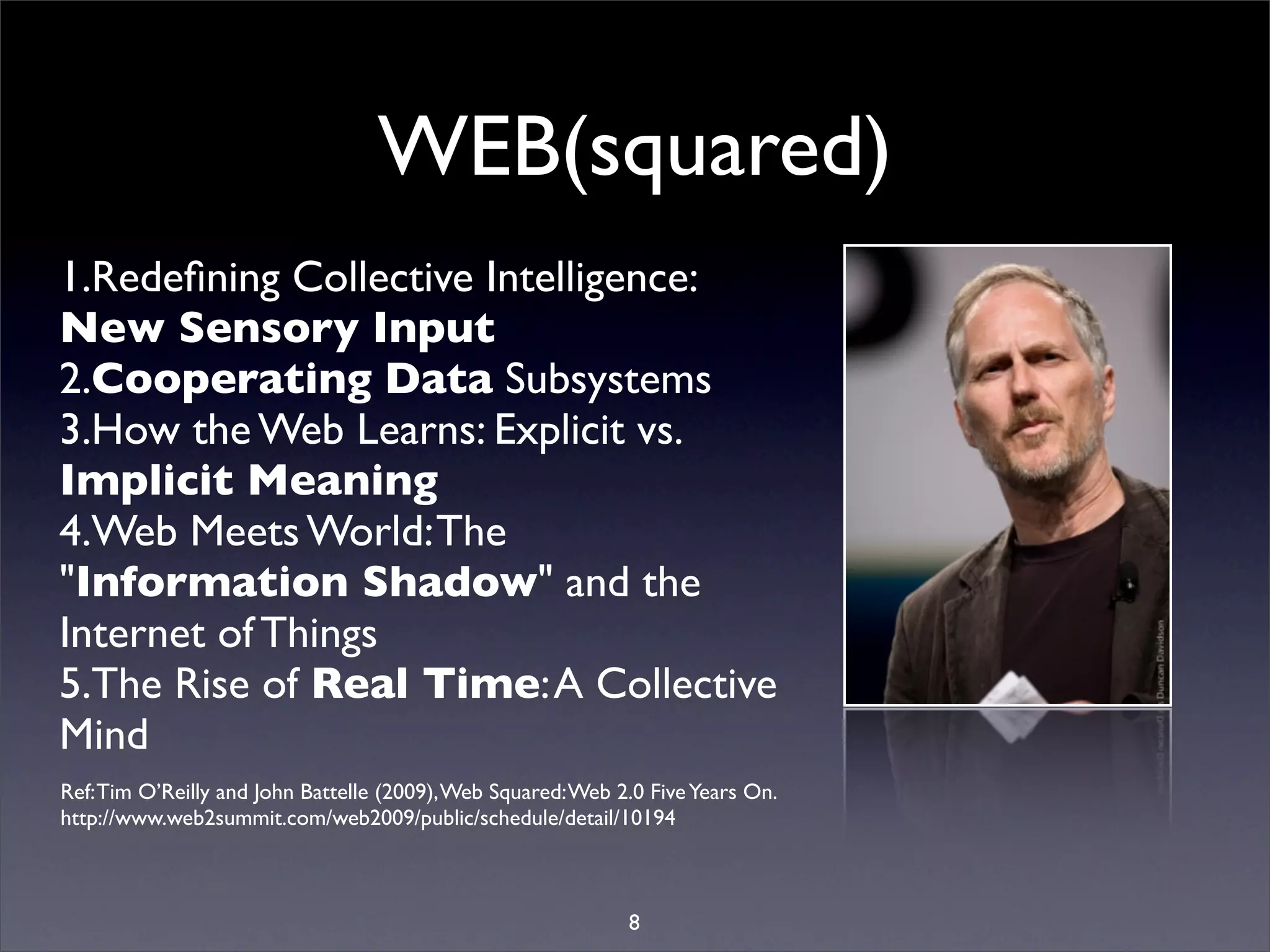 WEB(squared)
1.Redeﬁning Collective Intelligence:
New Sensory Input
2.Cooperating Data Subsystems
3.How the Web Learns: Explicit vs.
Implicit Meaning
4.Web Meets World: The
"Information Shadow" and the
Internet of Things
5.The Rise of Real Time: A Collective
Mind
Ref: Tim O’Reilly and John Battelle (2009), Web Squared: Web 2.0 Five Years On.
http://www.web2summit.com/web2009/public/schedule/detail/10194



                                                              8
 
