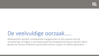 De veelvuldige oorzaak…..
Medewerkers worden onvoldoende meegenomen in het waarom van de
verandering, ze krijgen in het beste geval een knoppentraining en worden (dan)
geacht de nieuwe middelen op de juiste manier te gaan en blijven gebruiken….
 