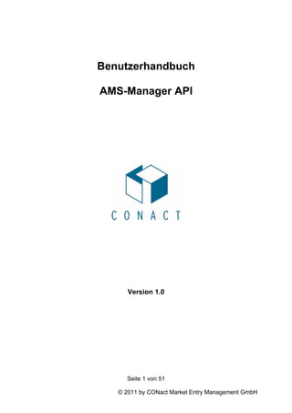 Benutzerhandbuch

AMS-Manager API




      Version 1.0




     Seite 1 von 51

   © 2011 by CONact Market Entry Management GmbH
 