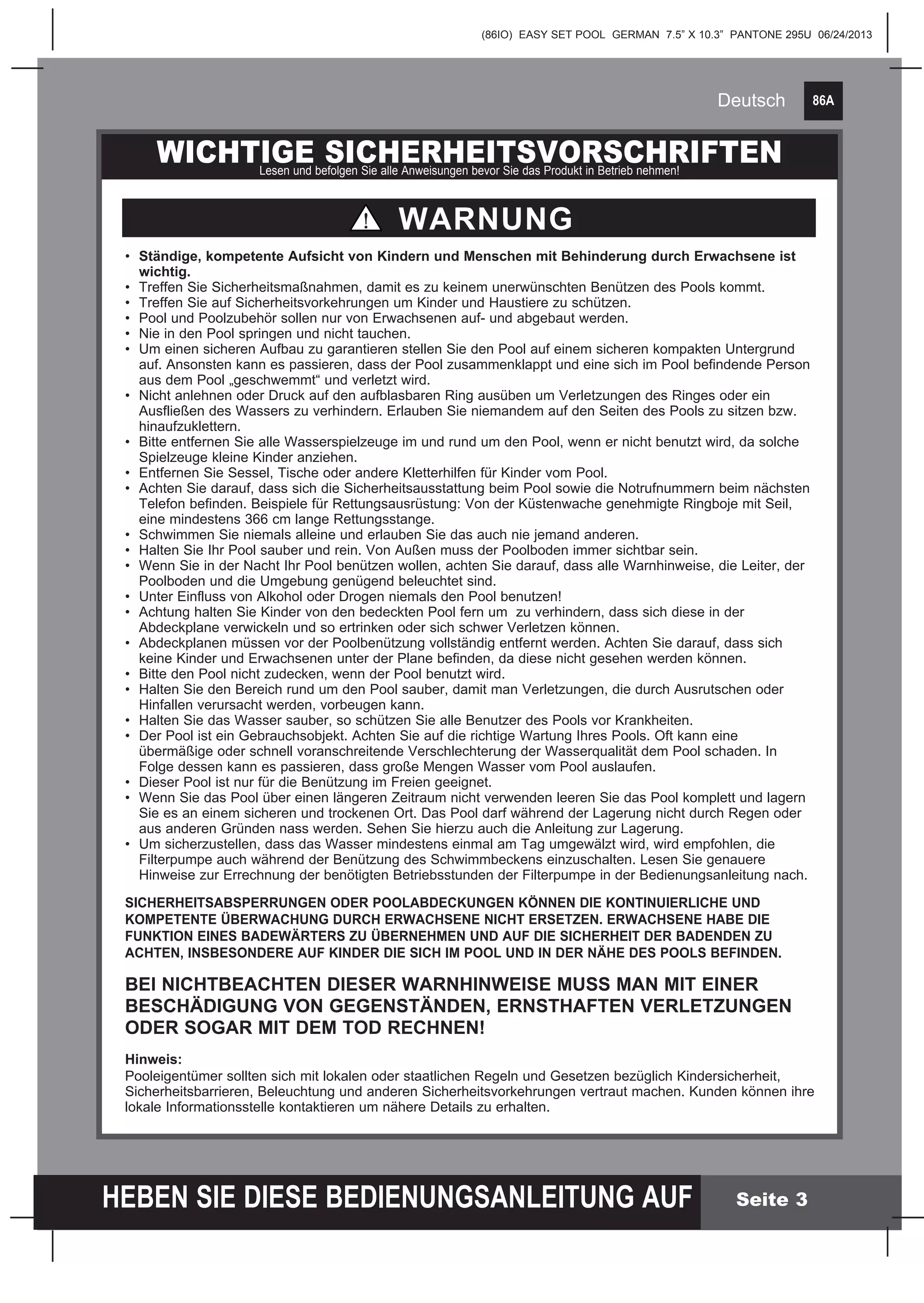 86A
HEBEN SIE DIESE BEDIENUNGSANLEITUNG AUF
(86IO) EASY SET POOL GERMAN 7.5” X 10.3” PANTONE 295U 06/24/2013
Deutsch
Seite 3
WICHTIGE SICHERHEITSVORSCHRIFTENLesen und befolgen Sie alle Anweisungen bevor Sie das Produkt in Betrieb nehmen!
•	 Ständige, kompetente Aufsicht von Kindern und Menschen mit Behinderung durch Erwachsene ist 	
	wichtig.
•	 Treffen Sie Sicherheitsmaßnahmen, damit es zu keinem unerwünschten Benützen des Pools kommt.
•	 Treffen Sie auf Sicherheitsvorkehrungen um Kinder und Haustiere zu schützen.
•	 Pool und Poolzubehör sollen nur von Erwachsenen auf- und abgebaut werden.
•	 Nie in den Pool springen und nicht tauchen.
•	 Um einen sicheren Aufbau zu garantieren stellen Sie den Pool auf einem sicheren kompakten Untergrund 	
	 auf. Ansonsten kann es passieren, dass der Pool zusammenklappt und eine sich im Pool befindende Person 	
	 aus dem Pool „geschwemmt“ und verletzt wird.
•	 Nicht anlehnen oder Druck auf den aufblasbaren Ring ausüben um Verletzungen des Ringes oder ein 		
	 Ausfließen des Wassers zu verhindern. Erlauben Sie niemandem auf den Seiten des Pools zu sitzen bzw. 	
	hinaufzuklettern.
•	 Bitte entfernen Sie alle Wasserspielzeuge im und rund um den Pool, wenn er nicht benutzt wird, da solche 	
	 Spielzeuge kleine Kinder anziehen.
•	 Entfernen Sie Sessel, Tische oder andere Kletterhilfen für Kinder vom Pool.
•	 Achten Sie darauf, dass sich die Sicherheitsausstattung beim Pool sowie die Notrufnummern beim nächsten 	
	 Telefon befinden. Beispiele für Rettungsausrüstung: Von der Küstenwache genehmigte Ringboje mit Seil, 	
	 eine mindestens 366 cm lange Rettungsstange.
•	 Schwimmen Sie niemals alleine und erlauben Sie das auch nie jemand anderen.
• 	Halten Sie Ihr Pool sauber und rein. Von Außen muss der Poolboden immer sichtbar sein.
•	 Wenn Sie in der Nacht Ihr Pool benützen wollen, achten Sie darauf, dass alle Warnhinweise, die Leiter, der 	
	 Poolboden und die Umgebung genügend beleuchtet sind.
•	 Unter Einfluss von Alkohol oder Drogen niemals den Pool benutzen!
•	 Achtung halten Sie Kinder von den bedeckten Pool fern um zu verhindern, dass sich diese in der 		
	 Abdeckplane verwickeln und so ertrinken oder sich schwer Verletzen können.
•	 Abdeckplanen müssen vor der Poolbenützung vollständig entfernt werden. Achten Sie darauf, dass sich 		
	 keine Kinder und Erwachsenen unter der Plane befinden, da diese nicht gesehen werden können.
•	 Bitte den Pool nicht zudecken, wenn der Pool benutzt wird.
•	 Halten Sie den Bereich rund um den Pool sauber, damit man Verletzungen, die durch Ausrutschen oder 		
	 Hinfallen verursacht werden, vorbeugen kann.
•	 Halten Sie das Wasser sauber, so schützen Sie alle Benutzer des Pools vor Krankheiten.
•	 Der Pool ist ein Gebrauchsobjekt. Achten Sie auf die richtige Wartung Ihres Pools. Oft kann eine
	 übermäßige oder schnell voranschreitende Verschlechterung der Wasserqualität dem Pool schaden. In
	 Folge dessen kann es passieren, dass große Mengen Wasser vom Pool auslaufen.
•	 Dieser Pool ist nur für die Benützung im Freien geeignet.
•	 Wenn Sie das Pool über einen längeren Zeitraum nicht verwenden leeren Sie das Pool komplett und lagern 	
	 Sie es an einem sicheren und trockenen Ort. Das Pool darf während der Lagerung nicht durch Regen oder 	
	 aus anderen Gründen nass werden. Sehen Sie hierzu auch die Anleitung zur Lagerung.
•	 Um sicherzustellen, dass das Wasser mindestens einmal am Tag umgewälzt wird, wird empfohlen, die 		
	 Filterpumpe auch während der Benützung des Schwimmbeckens einzuschalten. Lesen Sie genauere 		
	 Hinweise zur Errechnung der benötigten Betriebsstunden der Filterpumpe in der Bedienungsanleitung nach.
SICHERHEITSABSPERRUNGEN ODER POOLABDECKUNGEN KÖNNEN DIE KONTINUIERLICHE UND
KOMPETENTE ÜBERWACHUNG DURCH ERWACHSENE NICHT ERSETZEN. ERWACHSENE HABE DIE
FUNKTION EINES BADEWÄRTERS ZU ÜBERNEHMEN UND AUF DIE SICHERHEIT DER BADENDEN ZU
ACHTEN, INSBESONDERE AUF KINDER DIE SICH IM POOL UND IN DER NÄHE DES POOLS BEFINDEN.
BEI NICHTBEACHTEN DIESER WARNHINWEISE MUSS MAN MIT EINER
BESCHÄDIGUNG VON GEGENSTÄNDEN, ERNSTHAFTEN VERLETZUNGEN
ODER SOGAR MIT DEM TOD RECHNEN!
Hinweis:
Pooleigentümer sollten sich mit lokalen oder staatlichen Regeln und Gesetzen bezüglich Kindersicherheit,
Sicherheitsbarrieren, Beleuchtung und anderen Sicherheitsvorkehrungen vertraut machen. Kunden können ihre
lokale Informationsstelle kontaktieren um nähere Details zu erhalten.
WARNUNG
 