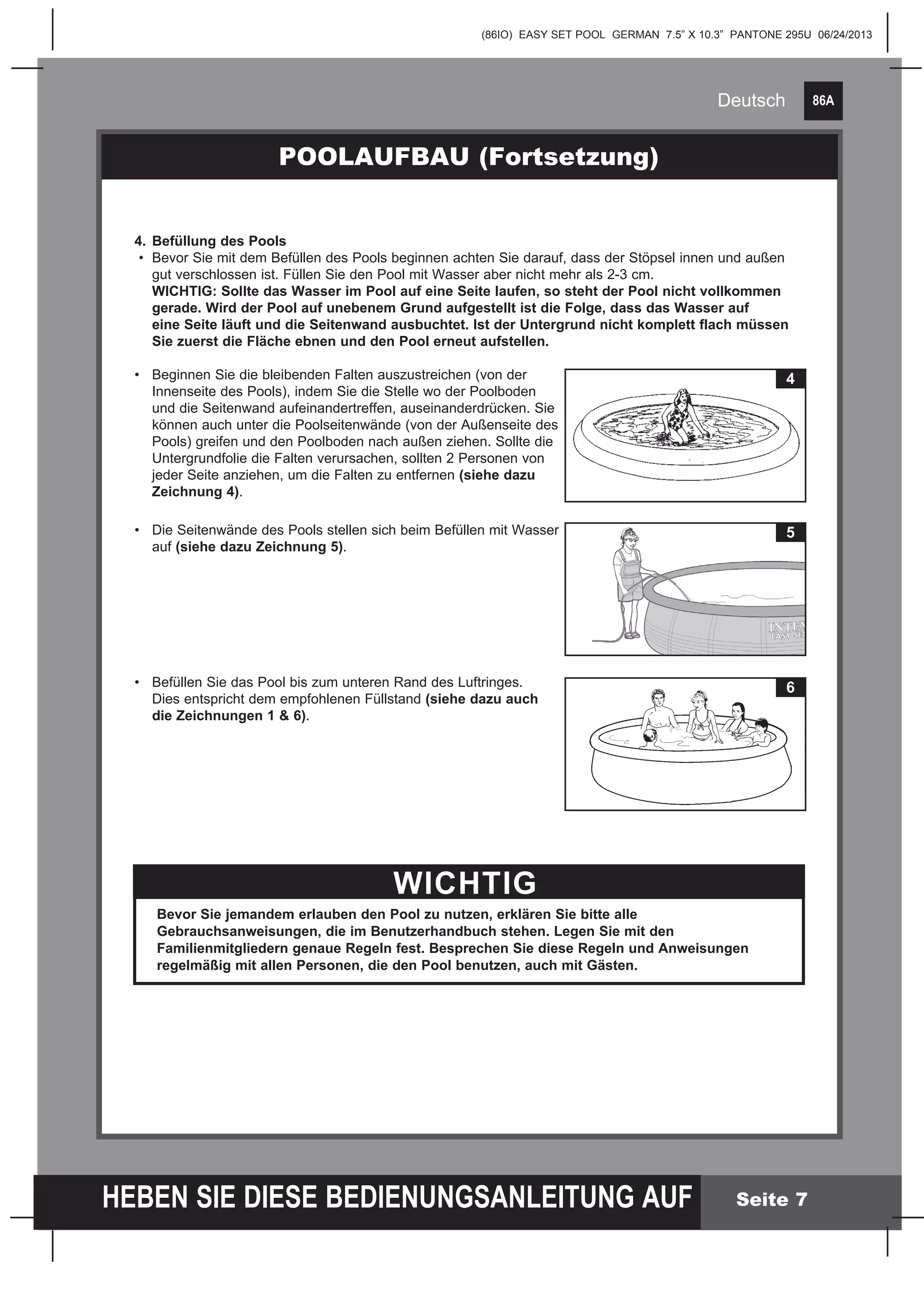 86A
HEBEN SIE DIESE BEDIENUNGSANLEITUNG AUF
(86IO) EASY SET POOL GERMAN 7.5” X 10.3” PANTONE 295U 06/24/2013
Deutsch
Seite 7
POOLAUFBAU (Fortsetzung)
4.	Befüllung des Pools
•	 Bevor Sie mit dem Befüllen des Pools beginnen achten Sie darauf, dass der Stöpsel innen und außen 		
	 gut verschlossen ist. Füllen Sie den Pool mit Wasser aber nicht mehr als 2-3 cm.
	 WICHTIG: Sollte das Wasser im Pool auf eine Seite laufen, so steht der Pool nicht vollkommen 		
	 gerade. Wird der Pool auf unebenem Grund aufgestellt ist die Folge, dass das Wasser auf
	 eine Seite läuft und die Seitenwand ausbuchtet. Ist der Untergrund nicht komplett flach müssen 		
	 Sie zuerst die Fläche ebnen und den Pool erneut aufstellen.
•	 Beginnen Sie die bleibenden Falten auszustreichen (von der
	 Innenseite des Pools), indem Sie die Stelle wo der Poolboden 	
	 und die Seitenwand aufeinandertreffen, auseinanderdrücken. Sie
	 können auch unter die Poolseitenwände (von der Außenseite des
	 Pools) greifen und den Poolboden nach außen ziehen. Sollte die
	 Untergrundfolie die Falten verursachen, sollten 2 Personen von 	
	 jeder Seite anziehen, um die Falten zu entfernen (siehe dazu 	
	 Zeichnung 4).
•	 Die Seitenwände des Pools stellen sich beim Befüllen mit Wasser 	
	auf (siehe dazu Zeichnung 5).
•	 Befüllen Sie das Pool bis zum unteren Rand des Luftringes. 	
	 Dies entspricht dem empfohlenen Füllstand (siehe dazu auch
	 die Zeichnungen 1 & 6).
	
	
WICHTIG
Bevor Sie jemandem erlauben den Pool zu nutzen, erklären Sie bitte alle
Gebrauchsanweisungen, die im Benutzerhandbuch stehen. Legen Sie mit den
Familienmitgliedern genaue Regeln fest. Besprechen Sie diese Regeln und Anweisungen
regelmäßig mit allen Personen, die den Pool benutzen, auch mit Gästen.
4
5
6
 