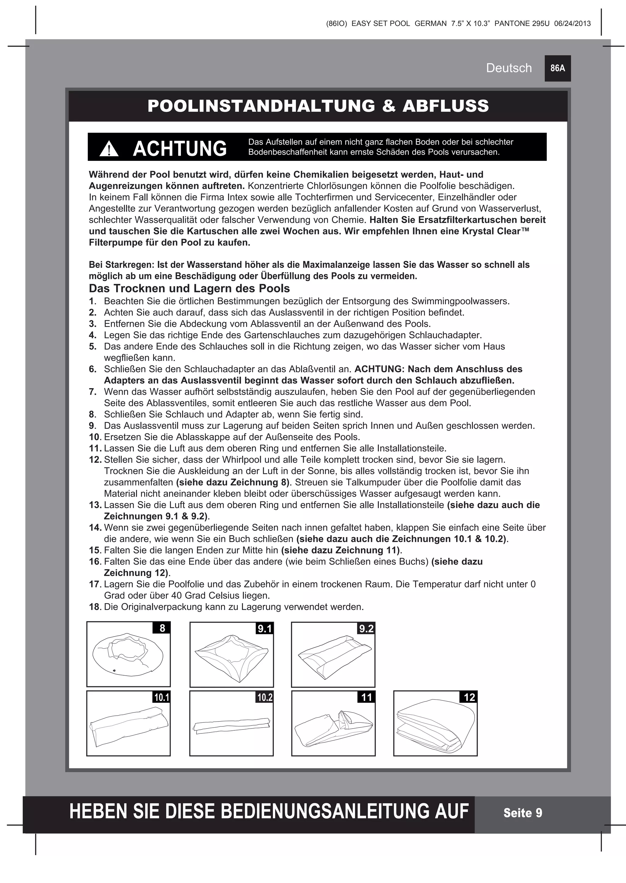 86A
HEBEN SIE DIESE BEDIENUNGSANLEITUNG AUF
(86IO) EASY SET POOL GERMAN 7.5” X 10.3” PANTONE 295U 06/24/2013
Deutsch
Seite 9
POOLINSTANDHALTUNG & ABFLUSS
Während der Pool benutzt wird, dürfen keine Chemikalien beigesetzt werden, Haut- und
Augenreizungen können auftreten. Konzentrierte Chlorlösungen können die Poolfolie beschädigen.
In keinem Fall können die Firma Intex sowie alle Tochterfirmen und Servicecenter, Einzelhändler oder
Angestellte zur Verantwortung gezogen werden bezüglich anfallender Kosten auf Grund von Wasserverlust,
schlechter Wasserqualität oder falscher Verwendung von Chemie. Halten Sie Ersatzfilterkartuschen bereit
und tauschen Sie die Kartuschen alle zwei Wochen aus. Wir empfehlen Ihnen eine Krystal Clear™
Filterpumpe für den Pool zu kaufen.
ACHTUNG
Das Aufstellen auf einem nicht ganz flachen Boden oder bei schlechter
Bodenbeschaffenheit kann ernste Schäden des Pools verursachen.
Bei Starkregen: Ist der Wasserstand höher als die Maximalanzeige lassen Sie das Wasser so schnell als
möglich ab um eine Beschädigung oder Überfüllung des Pools zu vermeiden.
Das Trocknen und Lagern des Pools
1.	 Beachten Sie die örtlichen Bestimmungen bezüglich der Entsorgung des Swimmingpoolwassers.
2.	 Achten Sie auch darauf, dass sich das Auslassventil in der richtigen Position befindet.
3.	 Entfernen Sie die Abdeckung vom Ablassventil an der Außenwand des Pools.	
4.	 Legen Sie das richtige Ende des Gartenschlauches zum dazugehörigen Schlauchadapter.
5.	 Das andere Ende des Schlauches soll in die Richtung zeigen, wo das Wasser sicher vom Haus
	 wegfließen kann.
6.	 Schließen Sie den Schlauchadapter an das Ablaßventil an. ACHTUNG: Nach dem Anschluss des 		
	 Adapters an das Auslassventil beginnt das Wasser sofort durch den Schlauch abzufließen.
7.	 Wenn das Wasser aufhört selbstständig auszulaufen, heben Sie den Pool auf der gegenüberliegenden 		
	 Seite des Ablassventiles, somit entleeren Sie auch das restliche Wasser aus dem Pool.
8.	 Schließen Sie Schlauch und Adapter ab, wenn Sie fertig sind.
9.	 Das Auslassventil muss zur Lagerung auf beiden Seiten sprich Innen und Außen geschlossen werden.
10.	Ersetzen Sie die Ablasskappe auf der Außenseite des Pools.
11.	Lassen Sie die Luft aus dem oberen Ring und entfernen Sie alle Installationsteile.
12.	Stellen Sie sicher, dass der Whirlpool und alle Teile komplett trocken sind, bevor Sie sie lagern.
	 Trocknen Sie die Auskleidung an der Luft in der Sonne, bis alles vollständig trocken ist, bevor Sie ihn
	zusammenfalten (siehe dazu Zeichnung 8). Streuen sie Talkumpuder über die Poolfolie damit das
	 Material nicht aneinander kleben bleibt oder überschüssiges Wasser aufgesaugt werden kann.
13.	Lassen Sie die Luft aus dem oberen Ring und entfernen Sie alle Installationsteile (siehe dazu auch die 	
	 Zeichnungen 9.1 & 9.2).
14.	Wenn sie zwei gegenüberliegende Seiten nach innen gefaltet haben, klappen Sie einfach eine Seite über 	
	 die andere, wie wenn Sie ein Buch schließen (siehe dazu auch die Zeichnungen 10.1 & 10.2).
15.	Falten Sie die langen Enden zur Mitte hin (siehe dazu Zeichnung 11).
16.	Falten Sie das eine Ende über das andere (wie beim Schließen eines Buchs) (siehe dazu
	 Zeichnung 12).
17.	Lagern Sie die Poolfolie und das Zubehör in einem trockenen Raum. Die Temperatur darf nicht unter 0 		
	 Grad oder über 40 Grad Celsius liegen.
18.	Die Originalverpackung kann zu Lagerung verwendet werden.
10.1
8 9.1 9.2
10.2 11 12
 