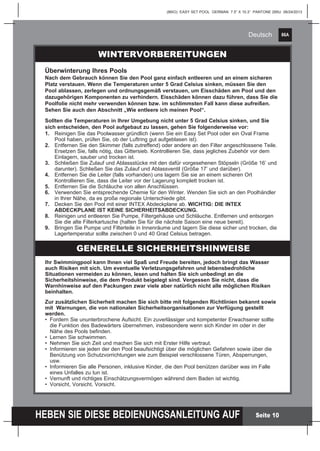 86A
HEBEN SIE DIESE BEDIENUNGSANLEITUNG AUF
(86IO) EASY SET POOL GERMAN 7.5” X 10.3” PANTONE 295U 06/24/2013
Deutsch
Seite 10
Ihr Swimmingpool kann Ihnen viel Spaß und Freude bereiten, jedoch bringt das Wasser
auch Risiken mit sich. Um eventuelle Verletzungsgefahren und lebensbedrohliche
Situationen vermeiden zu können, lesen und halten Sie sich unbedingt an die
Sicherheitshinweise, die dem Produkt beigelegt sind. Vergessen Sie nicht, dass die
Warnhinweise auf den Packungen zwar viele aber natürlich nicht alle möglichen Risiken
beinhalten.
Zur zusätzlichen Sicherheit machen Sie sich bitte mit folgenden Richtlinien bekannt sowie
mit Warnungen, die von nationalen Sicherheitsorganisationen zur Verfügung gestellt
werden.
•	 Fordern Sie ununterbrochene Aufsicht. Ein zuverlässiger und kompetenter Erwachsener sollte 		
	 die Funktion des Badewärters übernehmen, insbesondere wenn sich Kinder im oder in der 		
	 Nähe des Pools befinden.
•	 Lernen Sie schwimmen.
•	 Nehmen Sie sich Zeit und machen Sie sich mit Erster Hilfe vertraut.
•	 Informieren sie jeden der den Pool beaufsichtigt über die möglichen Gefahren sowie über die 		
	 Benützung von Schutzvorrichtungen wie zum Beispiel verschlossene Türen, Absperrungen, 		
	usw.
•	 Informieren Sie alle Personen, inklusive Kinder, die den Pool benützen darüber was im Falle 		
	 eines Unfalles zu tun ist.
•	 Vernunft und richtiges Einschätzungsvermögen während dem Baden ist wichtig.
•	 Vorsicht, Vorsicht, Vorsicht.
WINTERVORBEREITUNGEN
Überwinterung Ihres Pools
Nach dem Gebrauch können Sie den Pool ganz einfach entleeren und an einem sicheren
Platz verstauen. Wenn die Temperaturen unter 5 Grad Celsius sinken, müssen Sie den
Pool ablassen, zerlegen und ordnungsgemäß verstauen, um Eisschäden am Pool und den
dazugehörigen Komponenten zu verhindern. Eisschäden können dazu führen, dass Sie die
Poolfolie nicht mehr verwenden können bzw. im schlimmsten Fall kann diese aufreißen.
Sehen Sie auch den Abschnitt „Wie entleere ich meinen Pool“.
Sollten die Temperaturen in Ihrer Umgebung nicht unter 5 Grad Celsius sinken, und Sie
sich entscheiden, den Pool aufgebaut zu lassen, gehen Sie folgenderweise vor:
1.	 Reinigen Sie das Poolwasser gründlich (wenn Sie ein Easy Set Pool oder ein Oval Frame 		
	 Pool haben, prüfen Sie, ob der Luftring gut aufgeblasen ist).
2.	 Entfernen Sie den Skimmer (falls zutreffend) oder andere an den Filter angeschlossene Teile. 	
	 Ersetzen Sie, falls nötig, das Gittersieb. Kontrollieren Sie, dass jegliches Zubehör vor dem 		
	 Einlagern, sauber und trocken ist.
3.	 Schließen Sie Zulauf und Ablassstücke mit den dafür vorgesehenen Stöpseln (Größe 16’ und 	
	 darunter). Schließen Sie das Zulauf und Ablassventil (Größe 17’ und darüber).
4.	 Entfernen Sie die Leiter (falls vorhanden) uns lagern Sie sie an einem sicheren Ort 			
	 Kontrollieren Sie, dass die Leiter vor der Lagerung komplett trocken ist.
5.	 Entfernen Sie die Schläuche von allen Anschlüssen.
6.	 Verwenden Sie entsprechende Chemie für den Winter. Wenden Sie sich an den Poolhändler 	
	 in Ihrer Nähe, da es große regionale Unterschiede gibt.
7.	 Decken Sie den Pool mit einer INTEX Abdeckplane ab. WICHTIG: DIE INTEX 			
	 ABDECKPLANE IST KEINE SICHERHEITSABDECKUNG.
8.	 Reinigen und entleeren Sie Pumpe, Filtergehäuse und Schläuche. Entfernen und entsorgen 		
	 Sie die alte Filterkartusche (halten Sie für die nächste Saison eine neue bereit).
9.	 Bringen Sie Pumpe und Filterteile in Innenräume und lagern Sie diese sicher und trocken, die 	
	 Lagertemperatur sollte zwischen 0 und 40 Grad Celsius betragen.
GENERELLE SICHERHEITSHINWEISE
 