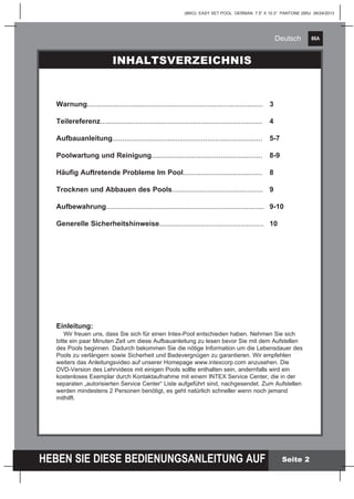 86A
HEBEN SIE DIESE BEDIENUNGSANLEITUNG AUF
(86IO) EASY SET POOL GERMAN 7.5” X 10.3” PANTONE 295U 06/24/2013
Deutsch
Seite 2
Warnung.........................................................................................	3
Teilereferenz..................................................................................	4
Aufbauanleitung............................................................................	5-7
Poolwartung und Reinigung........................................................	 8-9
Häufig Auftretende Probleme Im Pool........................................	8
Trocknen und Abbauen des Pools..............................................	9
Aufbewahrung................................................................................	 9-10
Generelle Sicherheitshinweise.....................................................	10
Einleitung:
Wir freuen uns, dass Sie sich für einen Intex-Pool entschieden haben. Nehmen Sie sich
bitte ein paar Minuten Zeit um diese Aufbauanleitung zu lesen bevor Sie mit dem Aufstellen
des Pools beginnen. Dadurch bekommen Sie die nötige Information um die Lebensdauer des
Pools zu verlängern sowie Sicherheit und Badevergnügen zu garantieren. Wir empfehlen
weiters das Anleitungsvideo auf unserer Homepage www.intexcorp.com anzusehen. Die
DVD-Version des Lehrvideos mit einigen Pools sollte enthalten sein, andernfalls wird ein
kostenloses Exemplar durch Kontaktaufnahme mit einem INTEX Service Center, die in der
separaten „autorisierten Service Center“ Liste aufgeführt sind, nachgesendet. Zum Aufstellen
werden mindestens 2 Personen benötigt, es geht natürlich schneller wenn noch jemand
mithilft.
INHALTSVERZEICHNIS
 