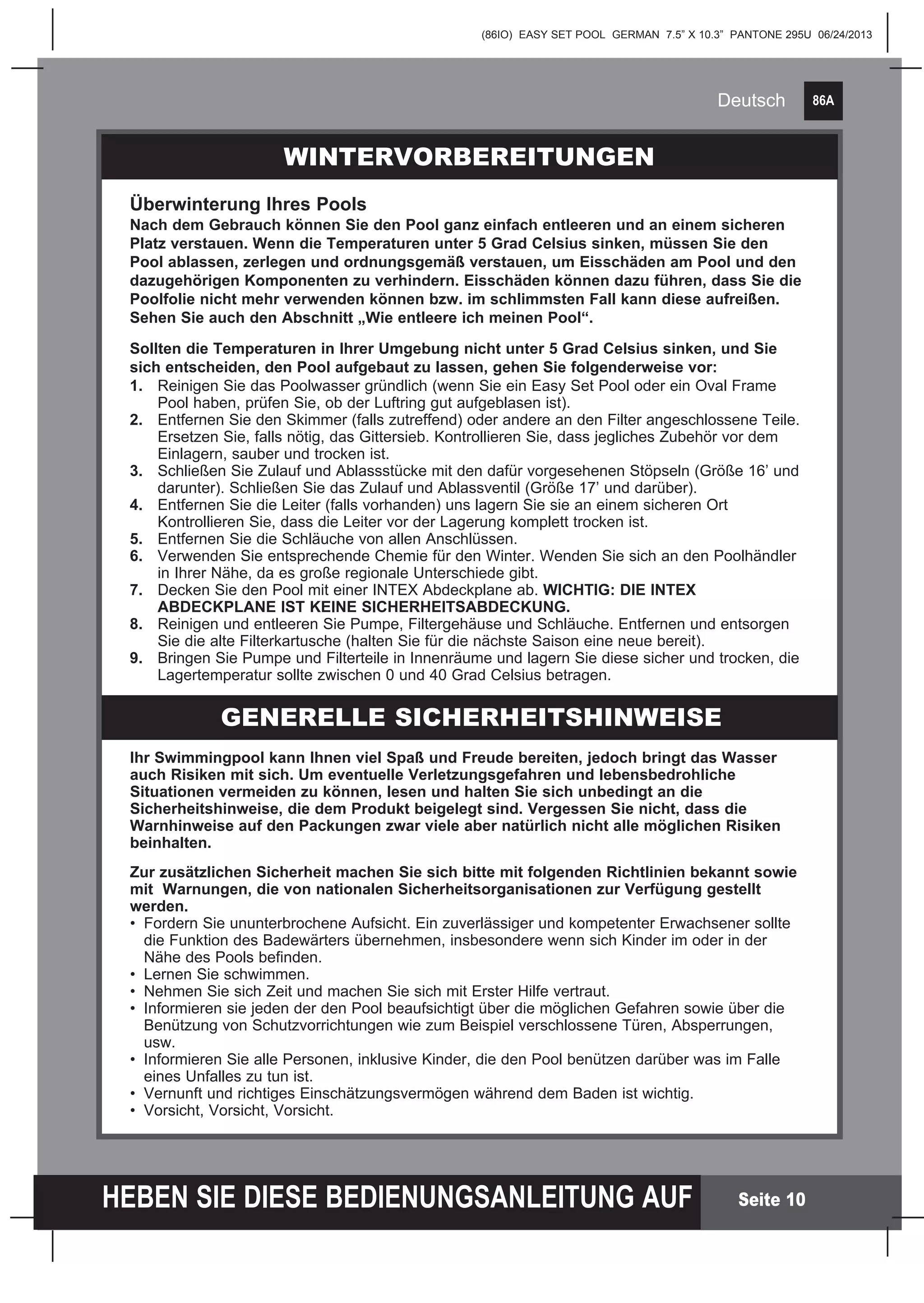 86A
HEBEN SIE DIESE BEDIENUNGSANLEITUNG AUF
(86IO) EASY SET POOL GERMAN 7.5” X 10.3” PANTONE 295U 06/24/2013
Deutsch
Seite 10
Ihr Swimmingpool kann Ihnen viel Spaß und Freude bereiten, jedoch bringt das Wasser
auch Risiken mit sich. Um eventuelle Verletzungsgefahren und lebensbedrohliche
Situationen vermeiden zu können, lesen und halten Sie sich unbedingt an die
Sicherheitshinweise, die dem Produkt beigelegt sind. Vergessen Sie nicht, dass die
Warnhinweise auf den Packungen zwar viele aber natürlich nicht alle möglichen Risiken
beinhalten.
Zur zusätzlichen Sicherheit machen Sie sich bitte mit folgenden Richtlinien bekannt sowie
mit Warnungen, die von nationalen Sicherheitsorganisationen zur Verfügung gestellt
werden.
•	 Fordern Sie ununterbrochene Aufsicht. Ein zuverlässiger und kompetenter Erwachsener sollte 		
	 die Funktion des Badewärters übernehmen, insbesondere wenn sich Kinder im oder in der 		
	 Nähe des Pools befinden.
•	 Lernen Sie schwimmen.
•	 Nehmen Sie sich Zeit und machen Sie sich mit Erster Hilfe vertraut.
•	 Informieren sie jeden der den Pool beaufsichtigt über die möglichen Gefahren sowie über die 		
	 Benützung von Schutzvorrichtungen wie zum Beispiel verschlossene Türen, Absperrungen, 		
	usw.
•	 Informieren Sie alle Personen, inklusive Kinder, die den Pool benützen darüber was im Falle 		
	 eines Unfalles zu tun ist.
•	 Vernunft und richtiges Einschätzungsvermögen während dem Baden ist wichtig.
•	 Vorsicht, Vorsicht, Vorsicht.
WINTERVORBEREITUNGEN
Überwinterung Ihres Pools
Nach dem Gebrauch können Sie den Pool ganz einfach entleeren und an einem sicheren
Platz verstauen. Wenn die Temperaturen unter 5 Grad Celsius sinken, müssen Sie den
Pool ablassen, zerlegen und ordnungsgemäß verstauen, um Eisschäden am Pool und den
dazugehörigen Komponenten zu verhindern. Eisschäden können dazu führen, dass Sie die
Poolfolie nicht mehr verwenden können bzw. im schlimmsten Fall kann diese aufreißen.
Sehen Sie auch den Abschnitt „Wie entleere ich meinen Pool“.
Sollten die Temperaturen in Ihrer Umgebung nicht unter 5 Grad Celsius sinken, und Sie
sich entscheiden, den Pool aufgebaut zu lassen, gehen Sie folgenderweise vor:
1.	 Reinigen Sie das Poolwasser gründlich (wenn Sie ein Easy Set Pool oder ein Oval Frame 		
	 Pool haben, prüfen Sie, ob der Luftring gut aufgeblasen ist).
2.	 Entfernen Sie den Skimmer (falls zutreffend) oder andere an den Filter angeschlossene Teile. 	
	 Ersetzen Sie, falls nötig, das Gittersieb. Kontrollieren Sie, dass jegliches Zubehör vor dem 		
	 Einlagern, sauber und trocken ist.
3.	 Schließen Sie Zulauf und Ablassstücke mit den dafür vorgesehenen Stöpseln (Größe 16’ und 	
	 darunter). Schließen Sie das Zulauf und Ablassventil (Größe 17’ und darüber).
4.	 Entfernen Sie die Leiter (falls vorhanden) uns lagern Sie sie an einem sicheren Ort 			
	 Kontrollieren Sie, dass die Leiter vor der Lagerung komplett trocken ist.
5.	 Entfernen Sie die Schläuche von allen Anschlüssen.
6.	 Verwenden Sie entsprechende Chemie für den Winter. Wenden Sie sich an den Poolhändler 	
	 in Ihrer Nähe, da es große regionale Unterschiede gibt.
7.	 Decken Sie den Pool mit einer INTEX Abdeckplane ab. WICHTIG: DIE INTEX 			
	 ABDECKPLANE IST KEINE SICHERHEITSABDECKUNG.
8.	 Reinigen und entleeren Sie Pumpe, Filtergehäuse und Schläuche. Entfernen und entsorgen 		
	 Sie die alte Filterkartusche (halten Sie für die nächste Saison eine neue bereit).
9.	 Bringen Sie Pumpe und Filterteile in Innenräume und lagern Sie diese sicher und trocken, die 	
	 Lagertemperatur sollte zwischen 0 und 40 Grad Celsius betragen.
GENERELLE SICHERHEITSHINWEISE
 
