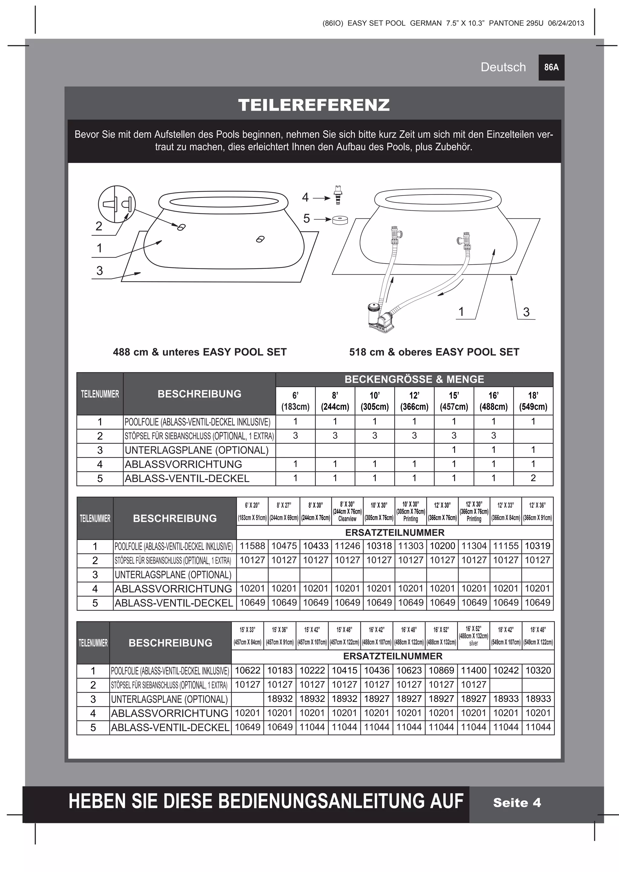 86A
HEBEN SIE DIESE BEDIENUNGSANLEITUNG AUF
(86IO) EASY SET POOL GERMAN 7.5” X 10.3” PANTONE 295U 06/24/2013
Deutsch
Seite 4
TEILEREFERENZ
Bevor Sie mit dem Aufstellen des Pools beginnen, nehmen Sie sich bitte kurz Zeit um sich mit den Einzelteilen ver-
traut zu machen, dies erleichtert Ihnen den Aufbau des Pools, plus Zubehör.
488 cm & unteres EASY POOL SET 518 cm & oberes EASY POOL SET
2
3
1
31
TEILENUMMER BESCHREIBUNG
BECKENGRÖSSE & MENGE
6’
(183­cm)
8’
(244­cm)
10’
(305cm)
12’
(366cm)
15’
(457cm)
16’
(488cm)
18’
(549cm)
1 POOLFOLIE (ABLASS-VENTIL-DECKEL INKLUSIVE) 1 1 1 1 1 1 1
2 STÖPSEL FÜR SIEBANSCHLUSS (OPTIONAL, 1 EXTRA) 3 3 3 3 3 3
3 UNTERLAGSPLANE (OPTIONAL) 1 1 1
4 ABLASSVORRICHTUNG 1 1 1 1 1 1 1
5 ABLASS-VENTIL-DECKEL 1 1 1 1 1 1 2
TEILENUMMER BESCHREIBUNG
6’ X 20”
(183cm X 51cm)
8’ X 27”
(244cm X 69cm)
8’ X 30”
(244cm X 76cm)
8’ X 30”
(244cm X 76cm)
Clearview
10’ X 30”
(305cm X 76cm)
10’ X 30”
(305cm X 76cm)
Printing
12’ X 30”
(366cm X 76cm)
12’ X 30”
(366cm X 76cm)
Printing
12’ X 33”
(366cm X 84cm)
12’ X 36”
(366cm X 91cm)
ERSATZTEILNUMMER
1 POOLFOLIE(ABLASS-VENTIL-DECKELINKLUSIVE) 11588 10475 10433 11246 10318 11303 10200 11304 11155 10319
2 STÖPSELFÜRSIEBANSCHLUSS(OPTIONAL,1EXTRA) 10127 10127 10127 10127 10127 10127 10127 10127 10127 10127
3 UNTERLAGSPLANE (OPTIONAL)
4 ABLASSVORRICHTUNG 10201 10201 10201 10201 10201 10201 10201 10201 10201 10201
5 ABLASS-VENTIL-DECKEL 10649 10649 10649 10649 10649 10649 10649 10649 10649 10649
TEILENUMMER BESCHREIBUNG
15’ X 33”
(457cm X 84cm)
15’ X 36”
(457cm X 91cm)
15’ X 42”
(457cmX107cm)
15’ X 48”
(457cmX122cm)
16’ X 42”
(488cmX107cm)
16’ X 48”
(488cmX122cm)
16’ X 52”
(488cmX132cm)
16’ X 52”
(488cmX132cm)
silver
18’ X 42”
(549cmX107cm)
18’ X 48”
(549cmX122cm)
ERSATZTEILNUMMER
1 POOLFOLIE(ABLASS-VENTIL-DECKELINKLUSIVE) 10622 10183 10222 10415 10436 10623 10869 11400 10242 10320
2 STÖPSELFÜRSIEBANSCHLUSS(OPTIONAL,1EXTRA) 10127 10127 10127 10127 10127 10127 10127 10127
3 UNTERLAGSPLANE (OPTIONAL) 18932 18932 18932 18927 18927 18927 18927 18933 18933
4 ABLASSVORRICHTUNG 10201 10201 10201 10201 10201 10201 10201 10201 10201 10201
5 ABLASS-VENTIL-DECKEL 10649 10649 11044 11044 11044 11044 11044 11044 11044 11044
4
5
 