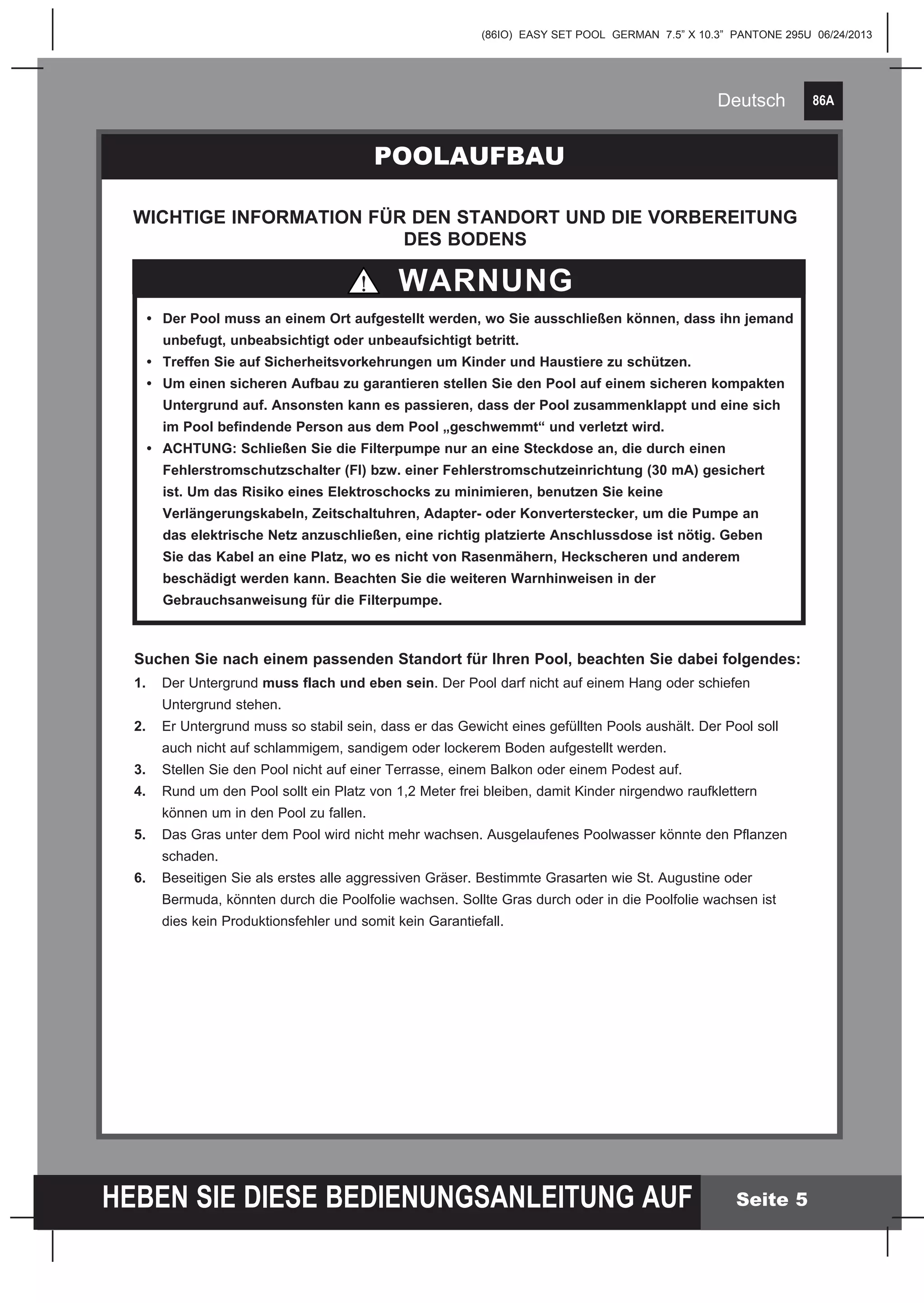 86A
HEBEN SIE DIESE BEDIENUNGSANLEITUNG AUF
(86IO) EASY SET POOL GERMAN 7.5” X 10.3” PANTONE 295U 06/24/2013
Deutsch
Seite 5
POOLAUFBAU
WARNUNG
WICHTIGE INFORMATION FÜR DEN STANDORT UND DIE VORBEREITUNG
DES BODENS
	
	 •	 Der Pool muss an einem Ort aufgestellt werden, wo Sie ausschließen können, dass ihn jemand 	
		 unbefugt, unbeabsichtigt oder unbeaufsichtigt betritt.
	 •	 Treffen Sie auf Sicherheitsvorkehrungen um Kinder und Haustiere zu schützen.
	 •	 Um einen sicheren Aufbau zu garantieren stellen Sie den Pool auf einem sicheren kompakten 	
		 Untergrund auf. Ansonsten kann es passieren, dass der Pool zusammenklappt und eine sich 	
		 im Pool befindende Person aus dem Pool „geschwemmt“ und verletzt wird.
	 •	 ACHTUNG: Schließen Sie die Filterpumpe nur an eine Steckdose an, die durch 	einen 	 	
		 Fehlerstromschutzschalter (FI) bzw. einer Fehlerstromschutzeinrichtung (30 mA) gesichert 	
		 ist. Um das Risiko eines Elektroschocks zu minimieren, benutzen Sie keine
		 Verlängerungskabeln, Zeitschaltuhren, Adapter- oder Konverterstecker, um die Pumpe an 	
	 	 das elektrische Netz anzuschließen, eine richtig platzierte Anschlussdose ist nötig. Geben 	
		 Sie das Kabel an eine Platz, wo es nicht von Rasenmähern, Heckscheren und anderem
		 beschädigt werden kann. Beachten Sie die weiteren Warnhinweisen in der
		 Gebrauchsanweisung für die Filterpumpe.
Suchen Sie nach einem passenden Standort für Ihren Pool, beachten Sie dabei folgendes:
1.	 Der Untergrund muss flach und eben sein. Der Pool darf nicht auf einem Hang oder schiefen 		
	 Untergrund stehen.
2.	 Er Untergrund muss so stabil sein, dass er das Gewicht eines gefüllten Pools aushält. Der Pool soll 		
	 auch nicht auf schlammigem, sandigem oder lockerem Boden aufgestellt werden.
3.	 Stellen Sie den Pool nicht auf einer Terrasse, einem Balkon oder einem Podest auf.
4.	 Rund um den Pool sollt ein Platz von 1,2 Meter frei bleiben, damit Kinder nirgendwo raufklettern
	 können um in den Pool zu fallen.
5.	 Das Gras unter dem Pool wird nicht mehr wachsen. Ausgelaufenes Poolwasser könnte den Pflanzen 		
	schaden.
6.	 Beseitigen Sie als erstes alle aggressiven Gräser. Bestimmte Grasarten wie St. Augustine oder
	 Bermuda, könnten durch die Poolfolie wachsen. Sollte Gras durch oder in die Poolfolie wachsen ist
	 dies kein Produktionsfehler und somit kein Garantiefall.
 