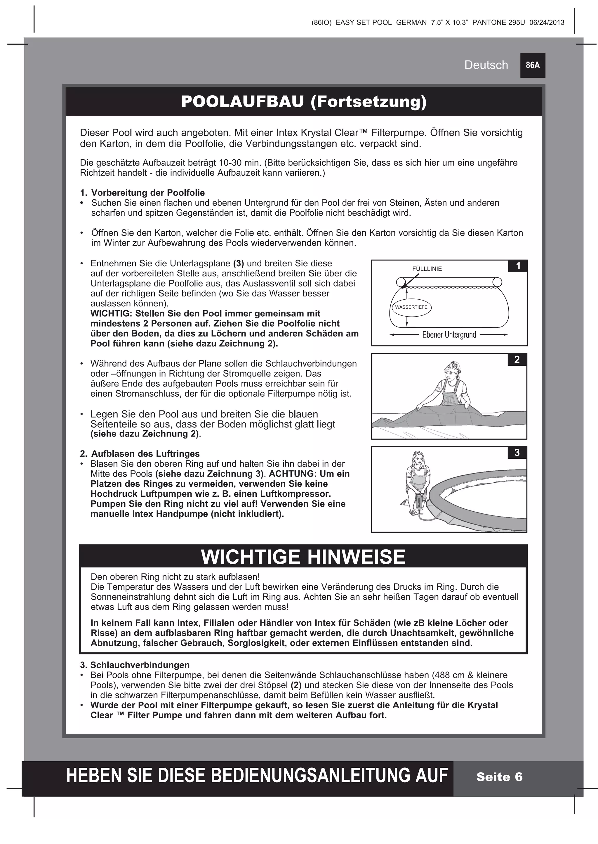 86A
HEBEN SIE DIESE BEDIENUNGSANLEITUNG AUF
(86IO) EASY SET POOL GERMAN 7.5” X 10.3” PANTONE 295U 06/24/2013
Deutsch
Seite 6
3. Schlauchverbindungen
•	 Bei Pools ohne Filterpumpe, bei denen die Seitenwände Schlauchanschlüsse haben (488 cm & kleinere 		
	 Pools), verwenden Sie bitte zwei der drei Stöpsel (2) und stecken Sie diese von der Innenseite des Pools 	
	 in die schwarzen Filterpumpenanschlüsse, damit beim Befüllen kein Wasser ausfließt.
•	 Wurde der Pool mit einer Filterpumpe gekauft, so lesen Sie zuerst die Anleitung für die Krystal
	 Clear ™ Filter Pumpe und fahren dann mit dem weiteren Aufbau fort.
POOLAUFBAU (Fortsetzung)
2
3
WICHTIGE HINWEISE
Den oberen Ring nicht zu stark aufblasen!
Die Temperatur des Wassers und der Luft bewirken eine Veränderung des Drucks im Ring. Durch die
Sonneneinstrahlung dehnt sich die Luft im Ring aus. Achten Sie an sehr heißen Tagen darauf ob eventuell
etwas Luft aus dem Ring gelassen werden muss!
In keinem Fall kann Intex, Filialen oder Händler von Intex für Schäden (wie zB kleine Löcher oder
Risse) an dem aufblasbaren Ring haftbar gemacht werden, die durch Unachtsamkeit, gewöhnliche
Abnutzung, falscher Gebrauch, Sorglosigkeit, oder externen Einflüssen entstanden sind.
Dieser Pool wird auch angeboten. Mit einer Intex Krystal Clear™ Filterpumpe. Öffnen Sie vorsichtig
den Karton, in dem die Poolfolie, die Verbindungsstangen etc. verpackt sind.
Die geschätzte Aufbauzeit beträgt 10-30 min. (Bitte berücksichtigen Sie, dass es sich hier um eine ungefähre
Richtzeit handelt - die individuelle Aufbauzeit kann variieren.)
1.	Vorbereitung der Poolfolie
•	 Suchen Sie einen flachen und ebenen Untergrund für den Pool der frei von Steinen, Ästen und anderen
	 scharfen und spitzen Gegenständen ist, damit die Poolfolie nicht beschädigt wird.
•	 Öffnen Sie den Karton, welcher die Folie etc. enthält. Öffnen Sie den Karton vorsichtig da Sie diesen Karton 	
	 im Winter zur Aufbewahrung des Pools wiederverwenden können.
•	 Entnehmen Sie die Unterlagsplane (3) und breiten Sie diese 	
	 auf der vorbereiteten Stelle aus, anschließend breiten Sie über die 	
	 Unterlagsplane die Poolfolie aus, das Auslassventil soll sich dabei 	
	 auf der richtigen Seite befinden (wo Sie das Wasser besser
	 auslassen können).
	 WICHTIG: Stellen Sie den Pool immer gemeinsam mit
	 mindestens 2 Personen auf. Ziehen Sie die Poolfolie nicht
	 über den Boden, da dies zu Löchern und anderen Schäden am 	
	 Pool führen kann (siehe dazu Zeichnung 2).
•	 Während des Aufbaus der Plane sollen die Schlauchverbindungen 	
	 oder –öffnungen in Richtung der Stromquelle zeigen. Das 		
	 äußere Ende des aufgebauten Pools muss erreichbar sein für 	
	 einen Stromanschluss, der für die optionale Filterpumpe nötig ist.
•	 Legen Sie den Pool aus und breiten Sie die blauen 		
	 Seitenteile so aus, dass der Boden möglichst glatt liegt
	 (siehe dazu Zeichnung 2).
2.	Aufblasen des Luftringes
•	 Blasen Sie den oberen Ring auf und halten Sie ihn dabei in der 	
	 Mitte des Pools (siehe dazu Zeichnung 3). ACHTUNG: Um ein 	
	 Platzen des Ringes zu vermeiden, verwenden Sie keine 		
	 Hochdruck Luftpumpen wie z. B. einen Luftkompressor.
	 Pumpen Sie den Ring nicht zu viel auf! Verwenden Sie eine 	
	 manuelle Intex Handpumpe (nicht inkludiert).
1FÜLLLINIE
Ebener Untergrund
WASSERTIEFE
 