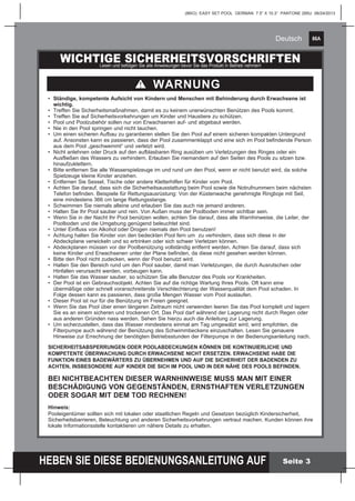 86A
HEBEN SIE DIESE BEDIENUNGSANLEITUNG AUF
(86IO) EASY SET POOL GERMAN 7.5” X 10.3” PANTONE 295U 06/24/2013
Deutsch
Seite 3
WICHTIGE SICHERHEITSVORSCHRIFTENLesen und befolgen Sie alle Anweisungen bevor Sie das Produkt in Betrieb nehmen!
•	 Ständige, kompetente Aufsicht von Kindern und Menschen mit Behinderung durch Erwachsene ist 	
	wichtig.
•	 Treffen Sie Sicherheitsmaßnahmen, damit es zu keinem unerwünschten Benützen des Pools kommt.
•	 Treffen Sie auf Sicherheitsvorkehrungen um Kinder und Haustiere zu schützen.
•	 Pool und Poolzubehör sollen nur von Erwachsenen auf- und abgebaut werden.
•	 Nie in den Pool springen und nicht tauchen.
•	 Um einen sicheren Aufbau zu garantieren stellen Sie den Pool auf einem sicheren kompakten Untergrund 	
	 auf. Ansonsten kann es passieren, dass der Pool zusammenklappt und eine sich im Pool befindende Person 	
	 aus dem Pool „geschwemmt“ und verletzt wird.
•	 Nicht anlehnen oder Druck auf den aufblasbaren Ring ausüben um Verletzungen des Ringes oder ein 		
	 Ausfließen des Wassers zu verhindern. Erlauben Sie niemandem auf den Seiten des Pools zu sitzen bzw. 	
	hinaufzuklettern.
•	 Bitte entfernen Sie alle Wasserspielzeuge im und rund um den Pool, wenn er nicht benutzt wird, da solche 	
	 Spielzeuge kleine Kinder anziehen.
•	 Entfernen Sie Sessel, Tische oder andere Kletterhilfen für Kinder vom Pool.
•	 Achten Sie darauf, dass sich die Sicherheitsausstattung beim Pool sowie die Notrufnummern beim nächsten 	
	 Telefon befinden. Beispiele für Rettungsausrüstung: Von der Küstenwache genehmigte Ringboje mit Seil, 	
	 eine mindestens 366 cm lange Rettungsstange.
•	 Schwimmen Sie niemals alleine und erlauben Sie das auch nie jemand anderen.
• 	Halten Sie Ihr Pool sauber und rein. Von Außen muss der Poolboden immer sichtbar sein.
•	 Wenn Sie in der Nacht Ihr Pool benützen wollen, achten Sie darauf, dass alle Warnhinweise, die Leiter, der 	
	 Poolboden und die Umgebung genügend beleuchtet sind.
•	 Unter Einfluss von Alkohol oder Drogen niemals den Pool benutzen!
•	 Achtung halten Sie Kinder von den bedeckten Pool fern um zu verhindern, dass sich diese in der 		
	 Abdeckplane verwickeln und so ertrinken oder sich schwer Verletzen können.
•	 Abdeckplanen müssen vor der Poolbenützung vollständig entfernt werden. Achten Sie darauf, dass sich 		
	 keine Kinder und Erwachsenen unter der Plane befinden, da diese nicht gesehen werden können.
•	 Bitte den Pool nicht zudecken, wenn der Pool benutzt wird.
•	 Halten Sie den Bereich rund um den Pool sauber, damit man Verletzungen, die durch Ausrutschen oder 		
	 Hinfallen verursacht werden, vorbeugen kann.
•	 Halten Sie das Wasser sauber, so schützen Sie alle Benutzer des Pools vor Krankheiten.
•	 Der Pool ist ein Gebrauchsobjekt. Achten Sie auf die richtige Wartung Ihres Pools. Oft kann eine
	 übermäßige oder schnell voranschreitende Verschlechterung der Wasserqualität dem Pool schaden. In
	 Folge dessen kann es passieren, dass große Mengen Wasser vom Pool auslaufen.
•	 Dieser Pool ist nur für die Benützung im Freien geeignet.
•	 Wenn Sie das Pool über einen längeren Zeitraum nicht verwenden leeren Sie das Pool komplett und lagern 	
	 Sie es an einem sicheren und trockenen Ort. Das Pool darf während der Lagerung nicht durch Regen oder 	
	 aus anderen Gründen nass werden. Sehen Sie hierzu auch die Anleitung zur Lagerung.
•	 Um sicherzustellen, dass das Wasser mindestens einmal am Tag umgewälzt wird, wird empfohlen, die 		
	 Filterpumpe auch während der Benützung des Schwimmbeckens einzuschalten. Lesen Sie genauere 		
	 Hinweise zur Errechnung der benötigten Betriebsstunden der Filterpumpe in der Bedienungsanleitung nach.
SICHERHEITSABSPERRUNGEN ODER POOLABDECKUNGEN KÖNNEN DIE KONTINUIERLICHE UND
KOMPETENTE ÜBERWACHUNG DURCH ERWACHSENE NICHT ERSETZEN. ERWACHSENE HABE DIE
FUNKTION EINES BADEWÄRTERS ZU ÜBERNEHMEN UND AUF DIE SICHERHEIT DER BADENDEN ZU
ACHTEN, INSBESONDERE AUF KINDER DIE SICH IM POOL UND IN DER NÄHE DES POOLS BEFINDEN.
BEI NICHTBEACHTEN DIESER WARNHINWEISE MUSS MAN MIT EINER
BESCHÄDIGUNG VON GEGENSTÄNDEN, ERNSTHAFTEN VERLETZUNGEN
ODER SOGAR MIT DEM TOD RECHNEN!
Hinweis:
Pooleigentümer sollten sich mit lokalen oder staatlichen Regeln und Gesetzen bezüglich Kindersicherheit,
Sicherheitsbarrieren, Beleuchtung und anderen Sicherheitsvorkehrungen vertraut machen. Kunden können ihre
lokale Informationsstelle kontaktieren um nähere Details zu erhalten.
WARNUNG
 