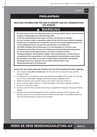 86A
HEBEN SIE DIESE BEDIENUNGSANLEITUNG AUF
(86IO) EASY SET POOL GERMAN 7.5” X 10.3” PANTONE 295U 06/24/2013
Deutsch
Seite 5
POOLAUFBAU
WARNUNG
WICHTIGE INFORMATION FÜR DEN STANDORT UND DIE VORBEREITUNG
DES BODENS
	
	 •	 Der Pool muss an einem Ort aufgestellt werden, wo Sie ausschließen können, dass ihn jemand 	
		 unbefugt, unbeabsichtigt oder unbeaufsichtigt betritt.
	 •	 Treffen Sie auf Sicherheitsvorkehrungen um Kinder und Haustiere zu schützen.
	 •	 Um einen sicheren Aufbau zu garantieren stellen Sie den Pool auf einem sicheren kompakten 	
		 Untergrund auf. Ansonsten kann es passieren, dass der Pool zusammenklappt und eine sich 	
		 im Pool befindende Person aus dem Pool „geschwemmt“ und verletzt wird.
	 •	 ACHTUNG: Schließen Sie die Filterpumpe nur an eine Steckdose an, die durch 	einen 	 	
		 Fehlerstromschutzschalter (FI) bzw. einer Fehlerstromschutzeinrichtung (30 mA) gesichert 	
		 ist. Um das Risiko eines Elektroschocks zu minimieren, benutzen Sie keine
		 Verlängerungskabeln, Zeitschaltuhren, Adapter- oder Konverterstecker, um die Pumpe an 	
	 	 das elektrische Netz anzuschließen, eine richtig platzierte Anschlussdose ist nötig. Geben 	
		 Sie das Kabel an eine Platz, wo es nicht von Rasenmähern, Heckscheren und anderem
		 beschädigt werden kann. Beachten Sie die weiteren Warnhinweisen in der
		 Gebrauchsanweisung für die Filterpumpe.
Suchen Sie nach einem passenden Standort für Ihren Pool, beachten Sie dabei folgendes:
1.	 Der Untergrund muss flach und eben sein. Der Pool darf nicht auf einem Hang oder schiefen 		
	 Untergrund stehen.
2.	 Er Untergrund muss so stabil sein, dass er das Gewicht eines gefüllten Pools aushält. Der Pool soll 		
	 auch nicht auf schlammigem, sandigem oder lockerem Boden aufgestellt werden.
3.	 Stellen Sie den Pool nicht auf einer Terrasse, einem Balkon oder einem Podest auf.
4.	 Rund um den Pool sollt ein Platz von 1,2 Meter frei bleiben, damit Kinder nirgendwo raufklettern
	 können um in den Pool zu fallen.
5.	 Das Gras unter dem Pool wird nicht mehr wachsen. Ausgelaufenes Poolwasser könnte den Pflanzen 		
	schaden.
6.	 Beseitigen Sie als erstes alle aggressiven Gräser. Bestimmte Grasarten wie St. Augustine oder
	 Bermuda, könnten durch die Poolfolie wachsen. Sollte Gras durch oder in die Poolfolie wachsen ist
	 dies kein Produktionsfehler und somit kein Garantiefall.
 