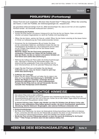 86A
HEBEN SIE DIESE BEDIENUNGSANLEITUNG AUF
(86IO) EASY SET POOL GERMAN 7.5” X 10.3” PANTONE 295U 06/24/2013
Deutsch
Seite 6
3. Schlauchverbindungen
•	 Bei Pools ohne Filterpumpe, bei denen die Seitenwände Schlauchanschlüsse haben (488 cm & kleinere 		
	 Pools), verwenden Sie bitte zwei der drei Stöpsel (2) und stecken Sie diese von der Innenseite des Pools 	
	 in die schwarzen Filterpumpenanschlüsse, damit beim Befüllen kein Wasser ausfließt.
•	 Wurde der Pool mit einer Filterpumpe gekauft, so lesen Sie zuerst die Anleitung für die Krystal
	 Clear ™ Filter Pumpe und fahren dann mit dem weiteren Aufbau fort.
POOLAUFBAU (Fortsetzung)
2
3
WICHTIGE HINWEISE
Den oberen Ring nicht zu stark aufblasen!
Die Temperatur des Wassers und der Luft bewirken eine Veränderung des Drucks im Ring. Durch die
Sonneneinstrahlung dehnt sich die Luft im Ring aus. Achten Sie an sehr heißen Tagen darauf ob eventuell
etwas Luft aus dem Ring gelassen werden muss!
In keinem Fall kann Intex, Filialen oder Händler von Intex für Schäden (wie zB kleine Löcher oder
Risse) an dem aufblasbaren Ring haftbar gemacht werden, die durch Unachtsamkeit, gewöhnliche
Abnutzung, falscher Gebrauch, Sorglosigkeit, oder externen Einflüssen entstanden sind.
Dieser Pool wird auch angeboten. Mit einer Intex Krystal Clear™ Filterpumpe. Öffnen Sie vorsichtig
den Karton, in dem die Poolfolie, die Verbindungsstangen etc. verpackt sind.
Die geschätzte Aufbauzeit beträgt 10-30 min. (Bitte berücksichtigen Sie, dass es sich hier um eine ungefähre
Richtzeit handelt - die individuelle Aufbauzeit kann variieren.)
1.	Vorbereitung der Poolfolie
•	 Suchen Sie einen flachen und ebenen Untergrund für den Pool der frei von Steinen, Ästen und anderen
	 scharfen und spitzen Gegenständen ist, damit die Poolfolie nicht beschädigt wird.
•	 Öffnen Sie den Karton, welcher die Folie etc. enthält. Öffnen Sie den Karton vorsichtig da Sie diesen Karton 	
	 im Winter zur Aufbewahrung des Pools wiederverwenden können.
•	 Entnehmen Sie die Unterlagsplane (3) und breiten Sie diese 	
	 auf der vorbereiteten Stelle aus, anschließend breiten Sie über die 	
	 Unterlagsplane die Poolfolie aus, das Auslassventil soll sich dabei 	
	 auf der richtigen Seite befinden (wo Sie das Wasser besser
	 auslassen können).
	 WICHTIG: Stellen Sie den Pool immer gemeinsam mit
	 mindestens 2 Personen auf. Ziehen Sie die Poolfolie nicht
	 über den Boden, da dies zu Löchern und anderen Schäden am 	
	 Pool führen kann (siehe dazu Zeichnung 2).
•	 Während des Aufbaus der Plane sollen die Schlauchverbindungen 	
	 oder –öffnungen in Richtung der Stromquelle zeigen. Das 		
	 äußere Ende des aufgebauten Pools muss erreichbar sein für 	
	 einen Stromanschluss, der für die optionale Filterpumpe nötig ist.
•	 Legen Sie den Pool aus und breiten Sie die blauen 		
	 Seitenteile so aus, dass der Boden möglichst glatt liegt
	 (siehe dazu Zeichnung 2).
2.	Aufblasen des Luftringes
•	 Blasen Sie den oberen Ring auf und halten Sie ihn dabei in der 	
	 Mitte des Pools (siehe dazu Zeichnung 3). ACHTUNG: Um ein 	
	 Platzen des Ringes zu vermeiden, verwenden Sie keine 		
	 Hochdruck Luftpumpen wie z. B. einen Luftkompressor.
	 Pumpen Sie den Ring nicht zu viel auf! Verwenden Sie eine 	
	 manuelle Intex Handpumpe (nicht inkludiert).
1FÜLLLINIE
Ebener Untergrund
WASSERTIEFE
 