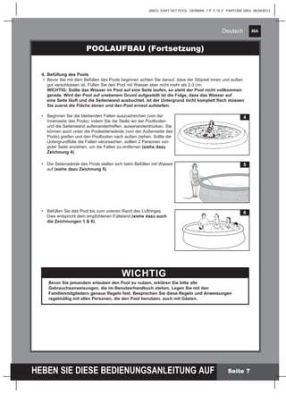 86A
HEBEN SIE DIESE BEDIENUNGSANLEITUNG AUF
(86IO) EASY SET POOL GERMAN 7.5” X 10.3” PANTONE 295U 06/24/2013
Deutsch
Seite 7
POOLAUFBAU (Fortsetzung)
4.	Befüllung des Pools
•	 Bevor Sie mit dem Befüllen des Pools beginnen achten Sie darauf, dass der Stöpsel innen und außen 		
	 gut verschlossen ist. Füllen Sie den Pool mit Wasser aber nicht mehr als 2-3 cm.
	 WICHTIG: Sollte das Wasser im Pool auf eine Seite laufen, so steht der Pool nicht vollkommen 		
	 gerade. Wird der Pool auf unebenem Grund aufgestellt ist die Folge, dass das Wasser auf
	 eine Seite läuft und die Seitenwand ausbuchtet. Ist der Untergrund nicht komplett flach müssen 		
	 Sie zuerst die Fläche ebnen und den Pool erneut aufstellen.
•	 Beginnen Sie die bleibenden Falten auszustreichen (von der
	 Innenseite des Pools), indem Sie die Stelle wo der Poolboden 	
	 und die Seitenwand aufeinandertreffen, auseinanderdrücken. Sie
	 können auch unter die Poolseitenwände (von der Außenseite des
	 Pools) greifen und den Poolboden nach außen ziehen. Sollte die
	 Untergrundfolie die Falten verursachen, sollten 2 Personen von 	
	 jeder Seite anziehen, um die Falten zu entfernen (siehe dazu 	
	 Zeichnung 4).
•	 Die Seitenwände des Pools stellen sich beim Befüllen mit Wasser 	
	auf (siehe dazu Zeichnung 5).
•	 Befüllen Sie das Pool bis zum unteren Rand des Luftringes. 	
	 Dies entspricht dem empfohlenen Füllstand (siehe dazu auch
	 die Zeichnungen 1 & 6).
	
	
WICHTIG
Bevor Sie jemandem erlauben den Pool zu nutzen, erklären Sie bitte alle
Gebrauchsanweisungen, die im Benutzerhandbuch stehen. Legen Sie mit den
Familienmitgliedern genaue Regeln fest. Besprechen Sie diese Regeln und Anweisungen
regelmäßig mit allen Personen, die den Pool benutzen, auch mit Gästen.
4
5
6
 