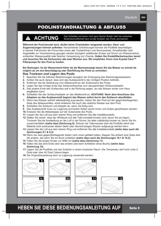 86A
HEBEN SIE DIESE BEDIENUNGSANLEITUNG AUF
(86IO) EASY SET POOL GERMAN 7.5” X 10.3” PANTONE 295U 06/24/2013
Deutsch
Seite 9
POOLINSTANDHALTUNG & ABFLUSS
Während der Pool benutzt wird, dürfen keine Chemikalien beigesetzt werden, Haut- und
Augenreizungen können auftreten. Konzentrierte Chlorlösungen können die Poolfolie beschädigen.
In keinem Fall können die Firma Intex sowie alle Tochterfirmen und Servicecenter, Einzelhändler oder
Angestellte zur Verantwortung gezogen werden bezüglich anfallender Kosten auf Grund von Wasserverlust,
schlechter Wasserqualität oder falscher Verwendung von Chemie. Halten Sie Ersatzfilterkartuschen bereit
und tauschen Sie die Kartuschen alle zwei Wochen aus. Wir empfehlen Ihnen eine Krystal Clear™
Filterpumpe für den Pool zu kaufen.
ACHTUNG
Das Aufstellen auf einem nicht ganz flachen Boden oder bei schlechter
Bodenbeschaffenheit kann ernste Schäden des Pools verursachen.
Bei Starkregen: Ist der Wasserstand höher als die Maximalanzeige lassen Sie das Wasser so schnell als
möglich ab um eine Beschädigung oder Überfüllung des Pools zu vermeiden.
Das Trocknen und Lagern des Pools
1.	 Beachten Sie die örtlichen Bestimmungen bezüglich der Entsorgung des Swimmingpoolwassers.
2.	 Achten Sie auch darauf, dass sich das Auslassventil in der richtigen Position befindet.
3.	 Entfernen Sie die Abdeckung vom Ablassventil an der Außenwand des Pools.	
4.	 Legen Sie das richtige Ende des Gartenschlauches zum dazugehörigen Schlauchadapter.
5.	 Das andere Ende des Schlauches soll in die Richtung zeigen, wo das Wasser sicher vom Haus
	 wegfließen kann.
6.	 Schließen Sie den Schlauchadapter an das Ablaßventil an. ACHTUNG: Nach dem Anschluss des 		
	 Adapters an das Auslassventil beginnt das Wasser sofort durch den Schlauch abzufließen.
7.	 Wenn das Wasser aufhört selbstständig auszulaufen, heben Sie den Pool auf der gegenüberliegenden 		
	 Seite des Ablassventiles, somit entleeren Sie auch das restliche Wasser aus dem Pool.
8.	 Schließen Sie Schlauch und Adapter ab, wenn Sie fertig sind.
9.	 Das Auslassventil muss zur Lagerung auf beiden Seiten sprich Innen und Außen geschlossen werden.
10.	Ersetzen Sie die Ablasskappe auf der Außenseite des Pools.
11.	Lassen Sie die Luft aus dem oberen Ring und entfernen Sie alle Installationsteile.
12.	Stellen Sie sicher, dass der Whirlpool und alle Teile komplett trocken sind, bevor Sie sie lagern.
	 Trocknen Sie die Auskleidung an der Luft in der Sonne, bis alles vollständig trocken ist, bevor Sie ihn
	zusammenfalten (siehe dazu Zeichnung 8). Streuen sie Talkumpuder über die Poolfolie damit das
	 Material nicht aneinander kleben bleibt oder überschüssiges Wasser aufgesaugt werden kann.
13.	Lassen Sie die Luft aus dem oberen Ring und entfernen Sie alle Installationsteile (siehe dazu auch die 	
	 Zeichnungen 9.1 & 9.2).
14.	Wenn sie zwei gegenüberliegende Seiten nach innen gefaltet haben, klappen Sie einfach eine Seite über 	
	 die andere, wie wenn Sie ein Buch schließen (siehe dazu auch die Zeichnungen 10.1 & 10.2).
15.	Falten Sie die langen Enden zur Mitte hin (siehe dazu Zeichnung 11).
16.	Falten Sie das eine Ende über das andere (wie beim Schließen eines Buchs) (siehe dazu
	 Zeichnung 12).
17.	Lagern Sie die Poolfolie und das Zubehör in einem trockenen Raum. Die Temperatur darf nicht unter 0 		
	 Grad oder über 40 Grad Celsius liegen.
18.	Die Originalverpackung kann zu Lagerung verwendet werden.
10.1
8 9.1 9.2
10.2 11 12
 